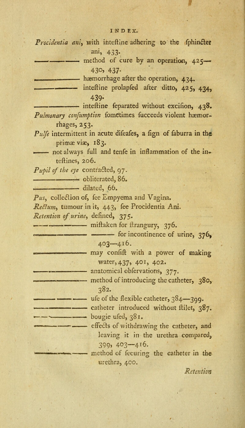Procidentia ani, with inteftine adhering to the -fphin&er ani, 433. r. . —- method of cure by an operation, 425— 43°> 437- ____ haemorrhage after the operation, 434. ■ inteftine prolapfed after ditto, 425, 434, 439- — inteftine feparated without exciiion, 438. Pulmonary consumption fome'times fucceeds violent haemor- rhages, 253. Pulfe intermittent in acute difeafes, a %n of faburra in the primae vise, 183. . not always full and tenfe in inflammation of the in* teftines, 206. Pupil of the eye contracted, 97. . . obliterated, 86. ■ dilated, 66. Pus^ collection of, fee Empyema and Vagina. Reclum, tumour in it, 443, fee Procidentia Ani. Retention of urine, defined, 375. »—— ■ miftaken for ftrangury, 376. * t — ' — for incontinence of urine, 376, 403—416. may confift with a power of making water, 437, 401, 402. anatomical obfervations, 377. method of introducing the catheter, 380, 382- ufe of the flexible catheter, 384—399. catheter introduced without ftilet, 387. bougie ufed, 381. effects of withdrawing the catheter, and leaving it in the urethra compared, 399> 403—4J6. method of fecuring the catheter in the urethra, 400. .Retention