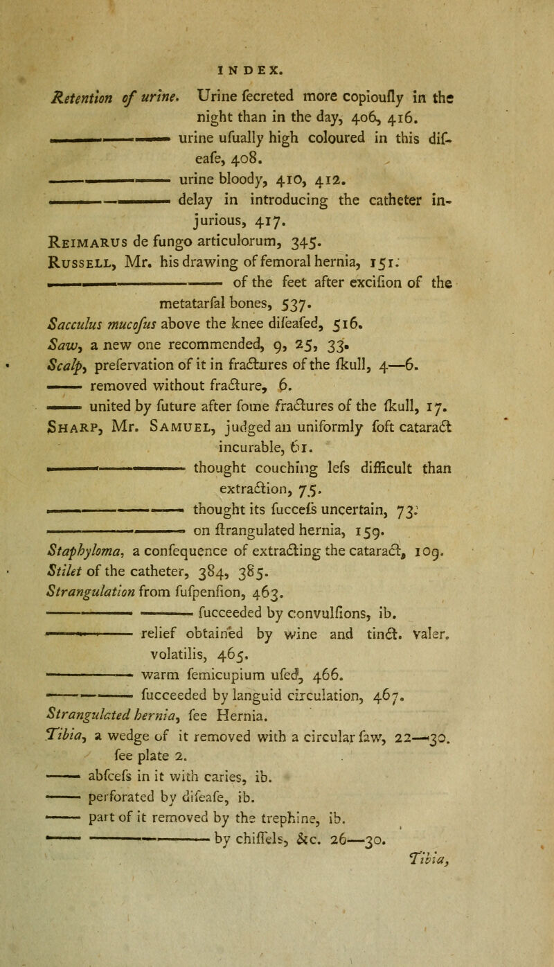 Retention of urine. Urine fecreted more copioufly in the night than in the day, 406, 416. ' urine ufually high coloured in this dif- eafe, 408. ■ urine bloody, 410, 412. —1 delay in introducing the catheter in- jurious, 417. ReimaRUS de fungo articulorum, 345. Russell, Mr. his drawing of femoral hernia, 151: ■ of the feet after excifion of the metatarfal bones, 537. Sacculus mucofus above the knee difeafed, 516. Saw, a new one recommended, 9, 25, 33. Scalps prefervation of it in fractures of the fkull, 4—6. — removed without fraclure, 6. — united by future after fome fractures of the fkull, 17. Sharp, Mr. Samuel, judged an uniformly foft cataract incurable, 61. ■ < thought couching lefs difficult than extraction, *]%. — thought its fuccefs uncertain, 73: on firangulated hernia, 159. Staphyloma, a confequence of extracting the cataract, 109. Stllet of the catheter, 384, 385. Strangulation from fufpenfion, 463. —— fucceeded by convulfions, ib. ■ ■ relief obtained by wine and tinct. Valer, volatilis, 465. - warm femicupium ufed, 466. fucceeded by languid circulation, 467. Strangulated hernia, fee Hernia. Tibia, a wedge of it removed with a circular faw, 22—30. fee plate 2. — abfcefs in it with caries, ib. —— perforated by difeafe, ib. ■ part of it removed by the trephine, ib. ' —-—— by chiflels, &c. 26—30. Tibia,