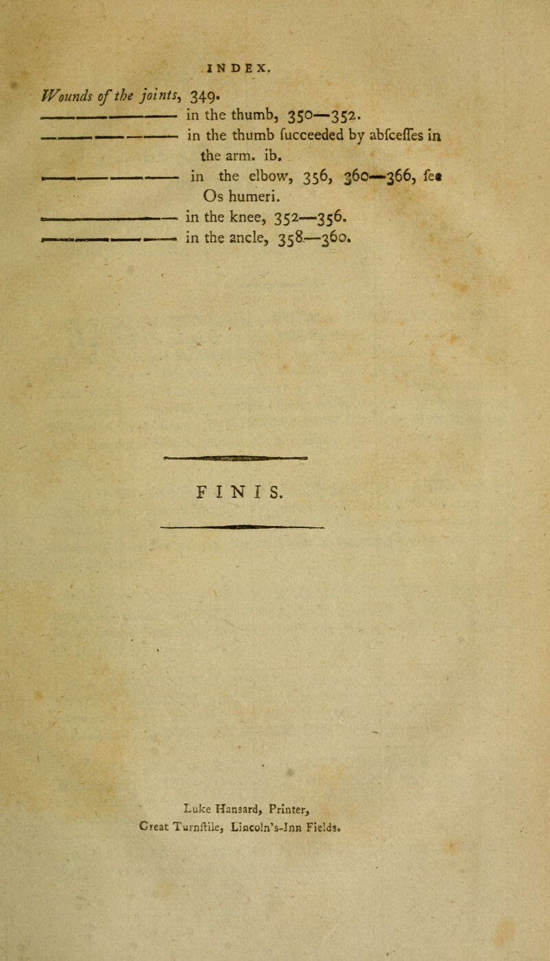Wounds of the joints, 349. in the thumb, 350—352. ■ in the thumb fucceeded by abfcefTes in the arm. ib. . ■ in the elbow, 356, 360—366, fet Os humeri. ■ in the knee, 352—356. 1 . ■ - in the ancle, 358.—360. FINIS. Luke Hansard, Printer, Creat Turnftile, Lincoln's-Inn Fields.