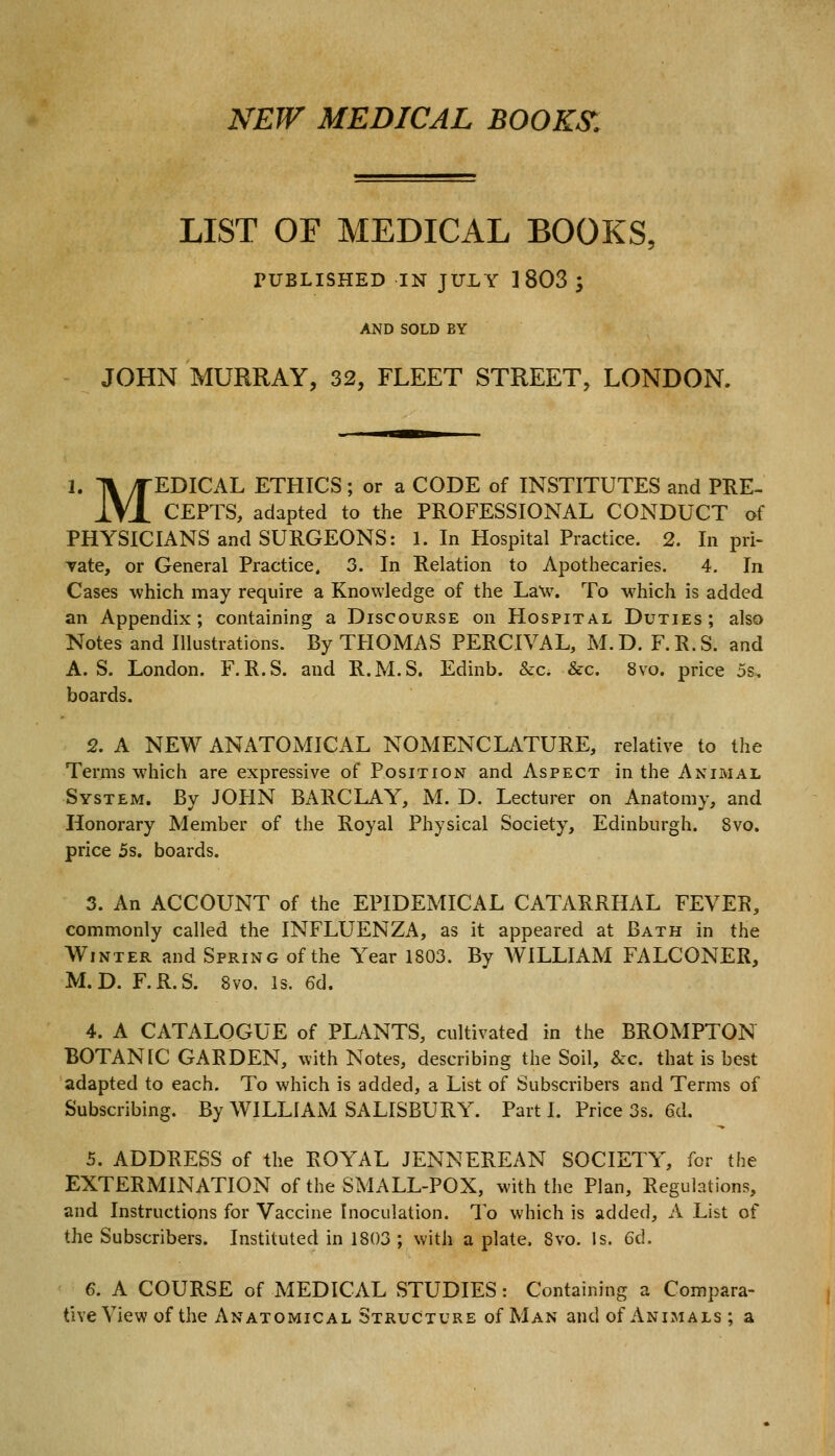 NEW MEDICAL BOOK& LIST OF MEDICAL BOOKS, PUBLISHED IN JULY ] 803 ', AND SOLD BY JOHN MURRAY, 32, FLEET STREET, LONDON. 1. ]\/rEDICAL ETHICS; or a CODE of INSTITUTES and PRE- IVl CEPTS, adapted to the PROFESSIONAL CONDUCT of PHYSICIANS and SURGEONS: 1. In Hospital Practice. 2. In pri- Tate, or General Practice. 3. In Relation to Apothecaries. 4. In Cases which may require a Knowledge of the Law. To which is added an Appendix; containing a Discourse on Hospital Duties; also Notes and Illustrations. By THOMAS PERCIVAL, M.D. F.R.S. and A. S. London. F.R.S. and R.M.S. Edinb. &c. &c. 8vo. price 5s, boards. 2. A NEW ANATOMICAL NOMENCLATURE, relative to the Terms which are expressive of Position and Aspect in the Animal System. By JOHN BARCLAY, M. D. Lecturer on Anatomy, and Honorary Member of the Royal Physical Society, Edinburgh. Svo. price 5s. boards. 3. An ACCOUNT of the EPIDEMICAL CATARRHAL FEVER, commonly called the INFLUENZA, as it appeared at Bath in the Winter and Spring of the Year 1803. By WILLIAM FALCONER, M.D. F.R.S. Svo. Is. 6d. 4. A CATALOGUE of PLANTS, cultivated in the BROMPTON BOTANIC GARDEN, with Notes, describing the Soil, &c. that is best adapted to each. To which is added, a List of Subscribers and Terms of Subscribing. By WILLIAM SALISBURY. Part I. Price 3s. 6<L 5. ADDRESS of the ROYAL JENNEREAN SOCIETY, for the EXTERMINATION of the SMALL-POX, with the Plan, Regulations, and Instructions for Vaccine Inoculation. To which is added, A List of the Subscribers. Instituted in 1803 ; with a plate. Svo. Is. 6d. 6. A COURSE of MEDICAL STUDIES : Containing a Compara- tive View of the Anatomical Structure of Man and of Animals ; a