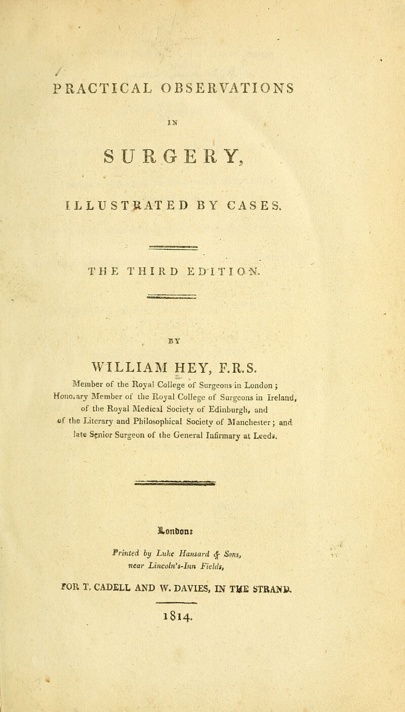 PRACTICAL OBSERVATIONS ILLUSTRATED BY CASES. THE THIRD EDITION. BY WILLIAM HEY, F.R.S. Member of the Royal College of Surgeons in London ; Honorary Member of the Royal College of Surgeons in Ireland, of the Royal Medical Society of Edinburgh, and «f the Literary and Philosophical Society of IManchester; and late Senior Surgeon of the General Infirmary at Leeds. Tinted by Luke Hansard <^ Sons, near Lincoln's-Inn Fields, rOR T, CADELL AND W. DAVIES, IN THE STRANB, 1814.