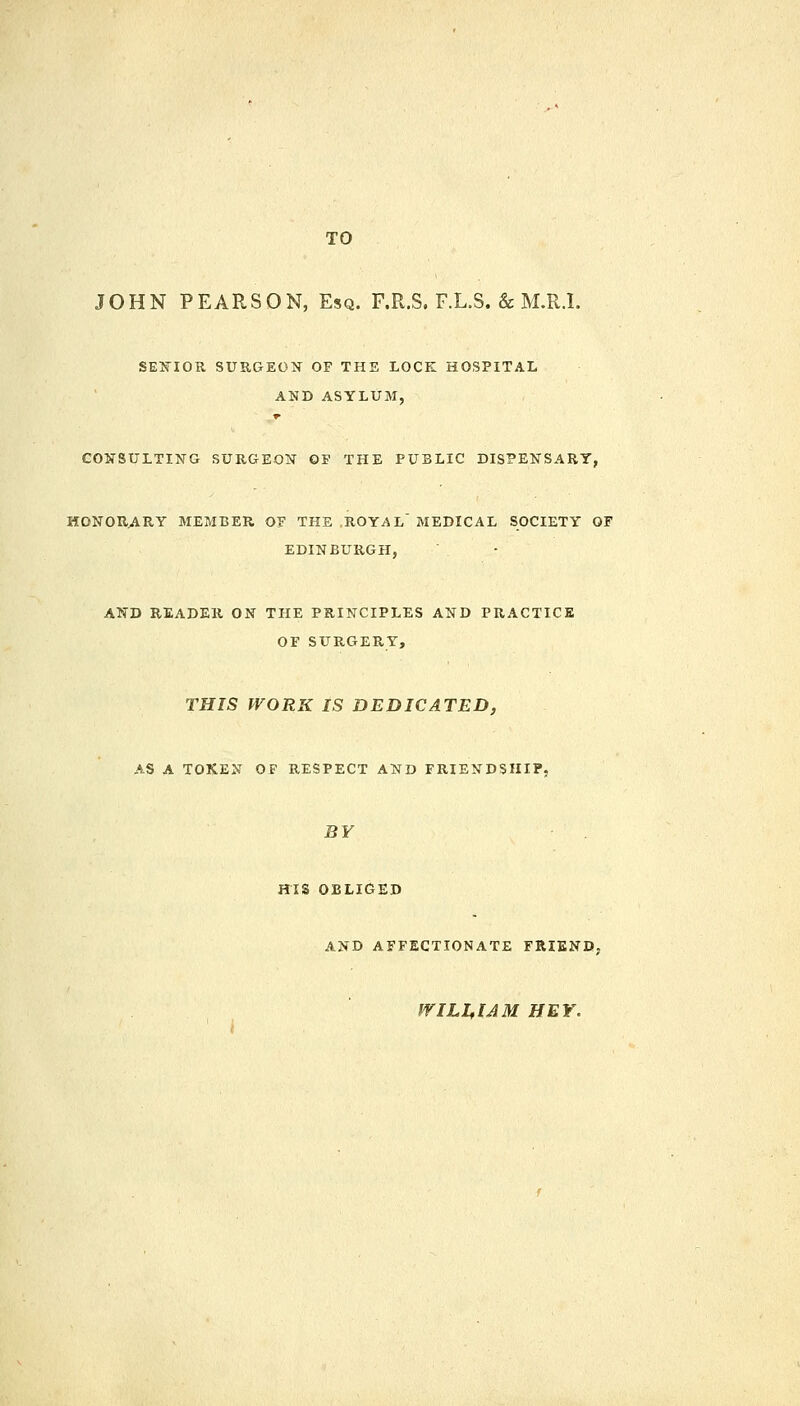 TO JOHN PEARSON, Esq. F.R.S. F.L.S. & M.R.I. SENIOR SURGEON OF THE LOCK HOSPITAL AND ASYLUM, r CONSULTING SURGEON OF THE PUBLIC DISPENSARY, HONORARY MEMBER Of THE ROYAL' MEDICAL SOCIETY OF EDINBURGH, AND READER ON THE PRINCIPLES AND PRACTICE OF SURGERY, THIS WORK IS DEDICATED, AS A TOKEN OF RESPECT AND FRIENDSHIP, BY HIS OBLIGED AND AFFECTIONATE FRIEND, friLL,IAM HEY.