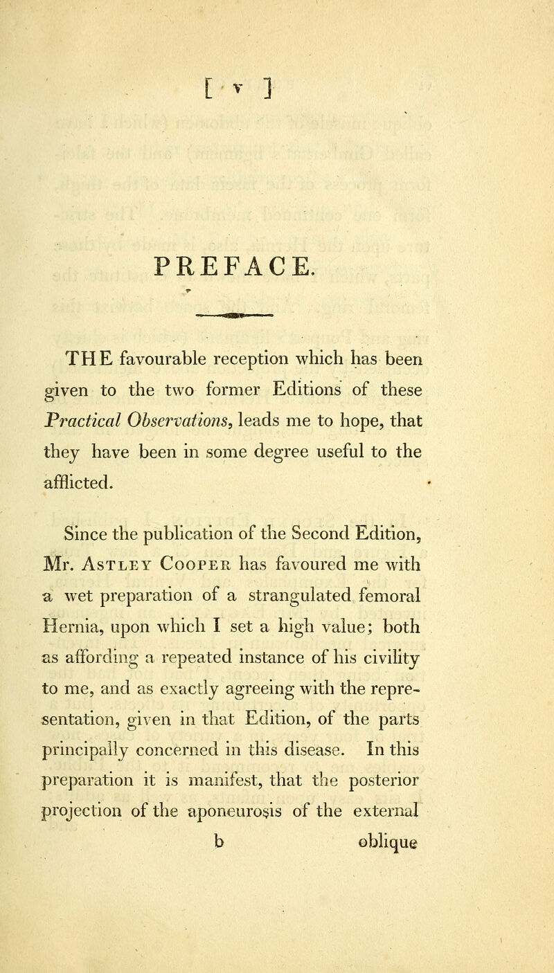 PREFACE. THE favourable reception which has been given to the two former Editions of these Practical Observations, leads me to hope, that they have been in some degree useful to the afflicted. Since the publication of the Second Edition, Mr. AsTLEY Cooper has favoured me with a wet preparation of a strangulated femoral Hernia, upon which I set a high value; both as affording a repeated instance of his civility to me, and as exactly agreeing with the repre- sentation, given in that Edition, of the parts principally concerned in this disease. In this preparation it is manifest, that the posterior projection of the aponeurosis of the external b oblique