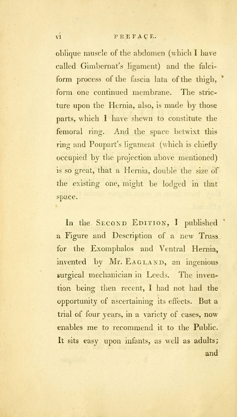oblique muscle of the abdomen (-which I have called Gimbernat's ligament) and the falci- form process of the fascia lata of the thigh, form one continued membrane. The stric- ture upon the Hernia, also, is made by those parts, which I have shewn to constitute the femoral ring. And the space betwixt this ring and Pouparfs ligament (which is chiefly occupied by the projection above mentioned) is so great, that a Hernia, double the size of the existing one, might be lodged in that space. In the Secoxd Edition, I published a Figure and Description of a new Truss, for the Exomphalos and Ventral Hernia, invented by Mr. Eagland, an ingenious surgical mechanician in Leeds. The inven- tion being then recent, I had not had the opportunity of ascertaining its effects. But a trial of four years, in a variety of cases, now enables me to recommend it to the Public. It sits easy upon infants, as well as adults; and