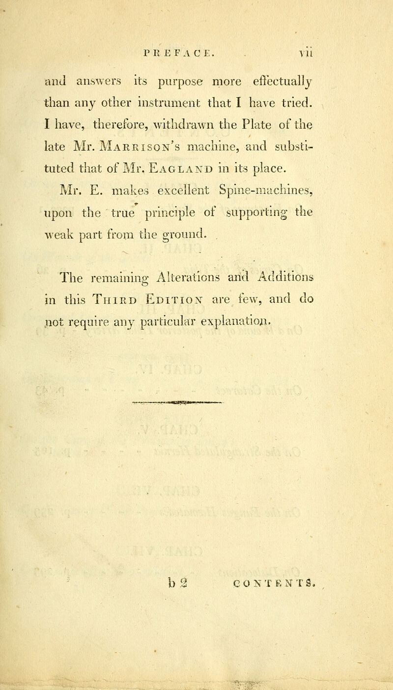 PREFACE. . Til and answers its purpose more effectually than any other instrument that I have tried. I have, therefore, withdrawn the Plate of the late Mr. Marrison's machine, and substi- tuted that of Mr. Eagland in its place. Mr. E. makes excellent Spine-machines, upon the true principle of supporting the weak part from the ground. . The remaininp; Alterations and Additions o in this Third Edition are few, and do ,not require any particular explanation. bS eONTEi^TS.