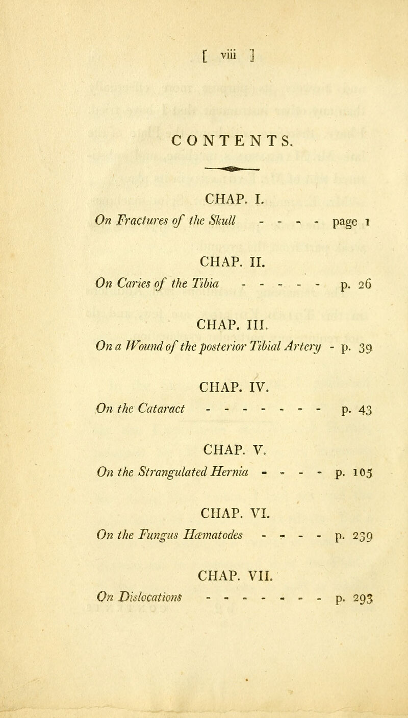 CONTENTS. CHAP. I. On Fractures of the Skull _ - -, , page i CHAP. n. On Caries of the Tibia ----- p. 26 CHAP. III. On a JVound of the posterior Tibial Artery - p. 39 CHAP. IV. On the Cataract - p. 43 CHAP. V. 0)1 the Sti'angulated Hernia - - - - p. 105 CHAP. VI. On the Fungus HcEmatodes - - - - p. 239 CHAP. VII. On Dislocations ------- p. 295