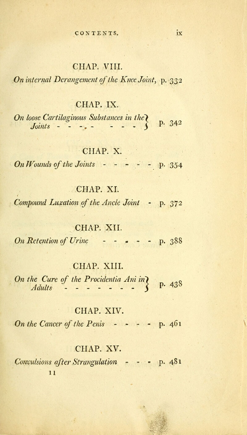 CHAP. VIIL On internal Derangement of the Knee Joint, p. 332 CHAP. IX. On loose Cartilaginous Substances in the Joints - - -, - - - I' 342 CHAP. X. On Wounds of the Joints - - - - - p. 354 CHAP. XL Compound Luxation of the Ancle Joint - p. 372 CHAP. XII. On Retention of Urine - - - - - p. 388 CHAP. xni. On the Cure of the Procidentia Ani in Adults ] p. 438 CHAP. XIV. On the Cancer of the Penis - - - - p. 461 CHAP. XV. Convulsio72s after Strangulation - - - p. 481 11