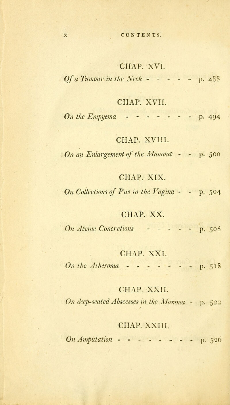 CHAP. XVI. Of a Tumour in the Neck - - - - - p. 488 CHAP. xvn. Oil the Empyema -------p. 494 CHAP. xvni. On an Enlargement of the Mammce ~ - p- 500 CHAP. XIX. On Coilections of Pus in the Vagina - - p. 504 CHAP. XX. On AMne Co?icretions - - - - - p. 508 CHAP. XXI. On the Atheroma - - - -- - - p. 518 CHAP. XXII. On deep-seated Abscesses in the Mamma - p. 532 CHAP. XXHL On Amputation -------- p. 526