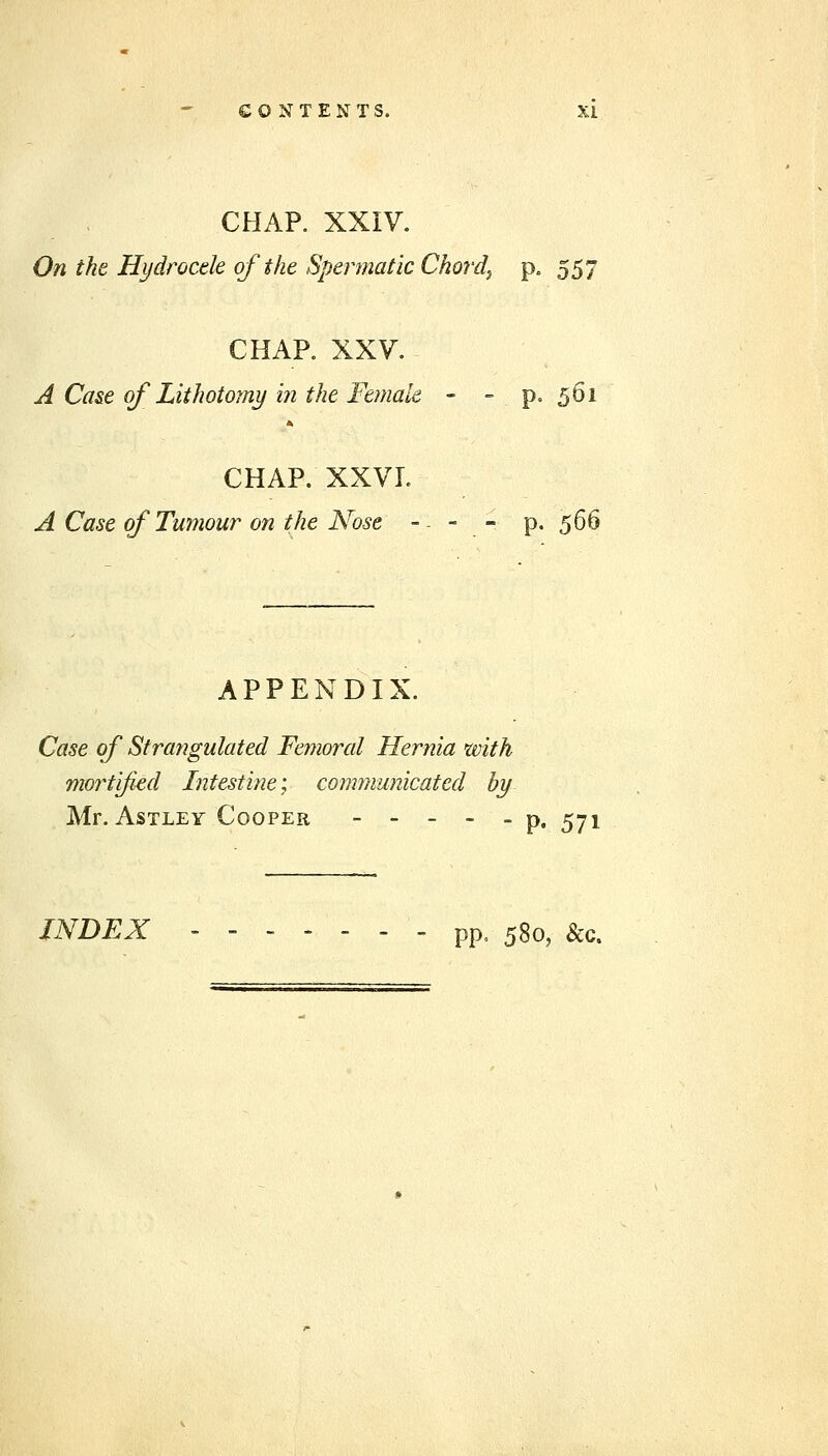 CHAP. XXIV. On the Hydrocele of the Spermatic Chords p. 557 CHAP. XXV. A Case of Lithotomy in the Female - - p. 561 CHAP. XXVL A Case of Tumour on the Nose -. - - p. 566 APPENDIX. Case of Strangulated Femoral Hernia with mortified Intestine; communicated by Mr. AsTLEY Cooper - - _ _ _ p, ^71 INDEX ------- pp, 580, &c.