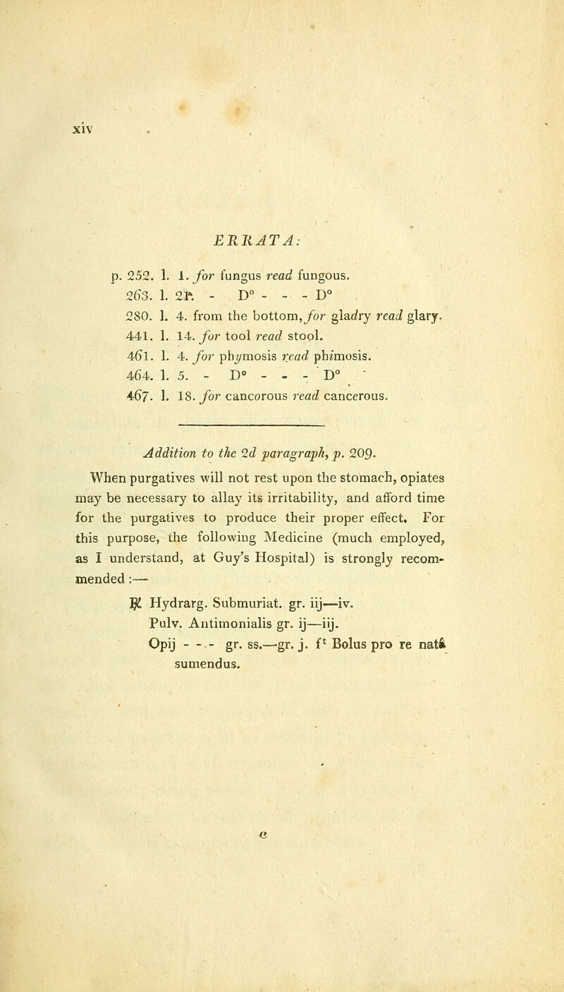 ERRATA: p. 252. 1. i-for fungus read fungous. 263. 1. 21*. - D° - - - D° 280. 1. 4. from the bottom,ybr glarfry read glary. 441. 1. 14. ybr tool read stool. 46l. 1. 4. for phj/mosis read phimosis. 464. 1. 5. - D° - - - D° ■ 467. 1. 18. ybr cancorous 7'eacZ cancerous. Addition to the 2d paragraph, p. 209- When purgatives will not rest upon the stomach, opiates may be necessary to allay its irritability, and afford time for the purgatives to produce their proper effect. For this purpose, the following Medicine (much employed, as I understand, at Guy's Hospital) is strongly recom- mended :— ^ Hydrarg. Submuriat. gr. iij—iv. Pulv. Antimonialis gr. ij—iij. Opij - - - gr. ss.—gr. j. f* Bolus pro re nati sumendus.