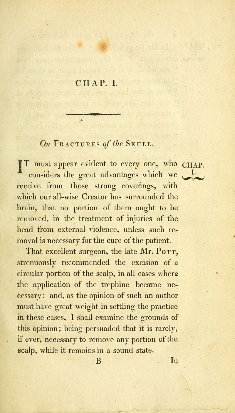 Oji Fractures of the Skull. T must appear evident to every one, who cHAP. considers the great advantages which we y,^/;^ receive from those strong coverings, with which our all-wise Creator has surrounded the brain, that no portion of them ought to be removed, in the treatment of injuries of the head from external violence, unless such re- moval is necessary for the cure of the patient. That excellent surgeon, the late Mr. Pott, strenuously recommended the excision of a circular portion of the scalp, in all cases where the application of the trephine became ne- cessary: and, as the opinion of such an author must have great weight in settling the practice in these cases, I shall examine the grounds of this opinion; being persuaded that it is rarely, if ever, necessary to remove any portion of the scalp, while it remains in a sound state. B In