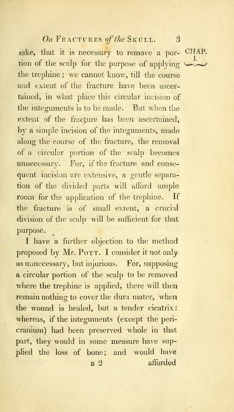 sake, that it is necessary to remove a por- CHAP, tion of the scalp for the purpose of applying ^^^^.^ the trephine; we cannot know, till the course and extent of the fracture have been ascer- tained, in what place this circular incision of the integuments is to be made. But when the extent of the fracture has been ascertained, by a smiple incision of the integuments, made along the course of the fracture, the removal of a circular portion of the scalp becomes unnecessary. For, if the fracture and conse- quent incision are extensive, a gentle separa- tion of the divided parts will afford ample room for the application of the trephine. If the fracture is of small extent, a crucial division of the scalp will be sufficient for that purpose. I have a further objection to the method proposed by Mr. Pott. I consider it not only as unnecessary, but injurious. For, supposing a circular portion of the scalp to be removed where the trephine is applied, there will then remain nothins: to cover the dura mater, when the wound is healed, but a tender cicatrix: whereas, if the integuments (except the peri- cranium) had been preserved whole in that part, they would in some measure have sup- plied the loss of bone; and would have B .2 afforded