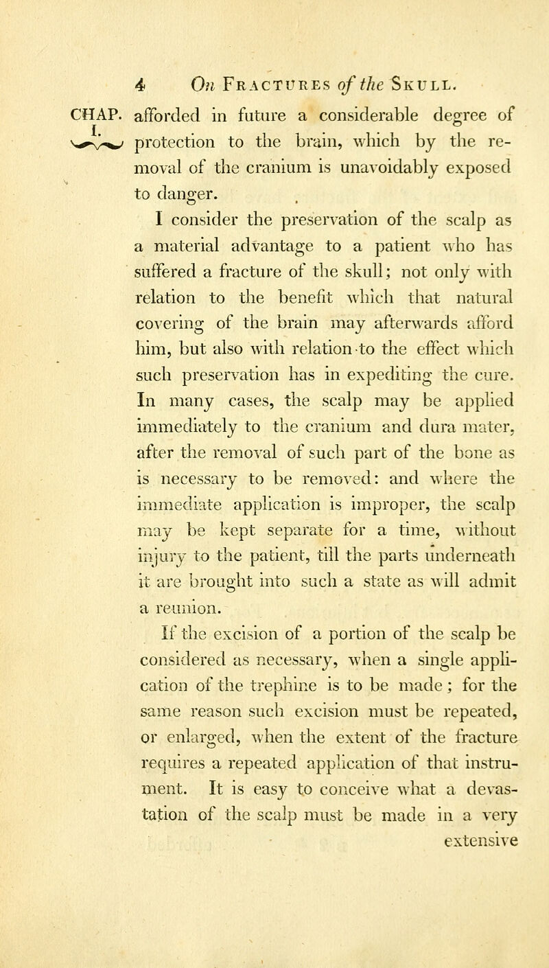 CHAP, afforded in future a considerable degree of I . . . v,^v^ protection to the brain, which by the re- moval of the cranium is unavoidably exposed to dansrer. I consider the preservation of the scalp as a material advantage to a patient ^\ho has suffered a fracture of the skull; not only with relation to the benefit which that natural covering of the brain may afterwards afford him, but also with relation to the effect which such preservation has in expediting the cure. In many cases, the scalp may be applied immediately to the cranium and dura mater- after the removal of such part of the bone as is necessary to be removed: and where the immediate application is improper, the scalp may be kept separate for a time, without injury to the patient, till the parts underneath it are brought into such a state as will admit a reunion. If the excision of a portion of the scalp be considered as necessary, when a single appli- cation of the trephine is to be made ; for the same reason such excision must be repeated, or enlarged, when the extent of the fracture requires a repeated applica^tion of that instru- ment. It is easy to conceive wdiat a devas- tation of the scalp must be made in a very extensive