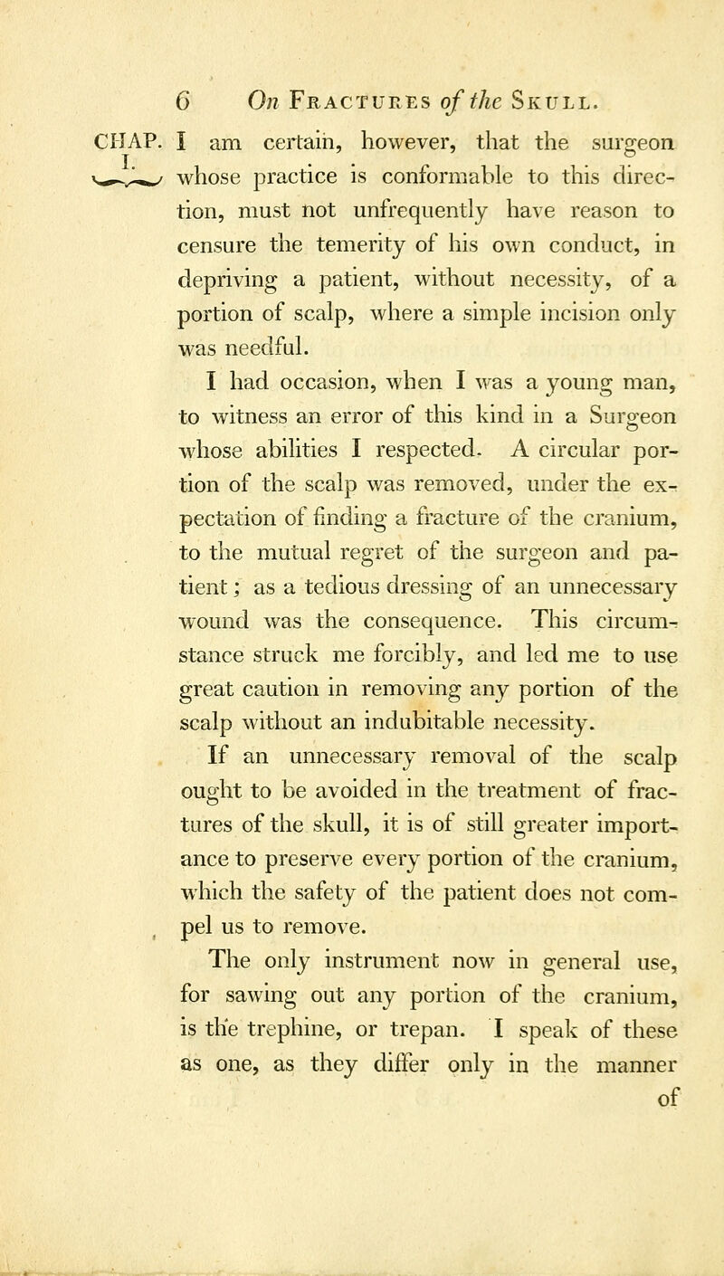 L CHAP. I am certain, however, that the surgeon whose practice is conformable to this direc- tion, must not unfrequently have reason to censure the temerity of his own conduct, in depriving a patient, without necessity, of a portion of scalp, where a simple incision only was needful. I had occasion, when I was a young man, to witness an error of this kind in a Suroeon whose abilities I respected. A circular por- tion of the scalp was removed, under the ex- pectation of finding a fracture of the cranium, to the mutual regret of the surgeon and pa- tient ; as a tedious dressing of an unnecessary wound was the consequence. This circum- stance struck me forcibly, and led me to use great caution in removing any portion of the scalp without an indubitable necessity. If an unnecessary removal of the scalp ought to be avoided in the treatment of frac- tures of the skull, it is of still greater import- ance to preserve every portion of the cranium, which the safety of the patient does not com- pel us to remove. The only instrument now in general use, for sawing out any portion of the cranium, is the trephine, or trepan. I speak of these as one, as they differ only in the manner of