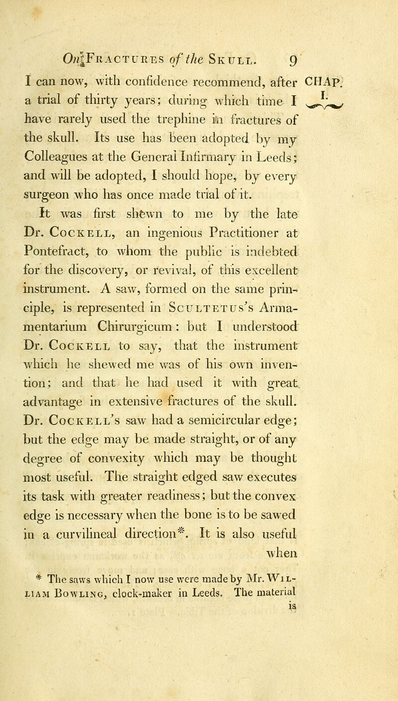 I can now, with confidence recommend, after CHAp. a trial of thirty years; during which time I s,^„l^ have rarely used the trephine in fractures of the skull. Its use has been adopted by my Colleagues at the General Infirmary in Leeds; and will be adopted, I should hope, by every surgeon who has once made trial of it. it was first shfewn to me by the late Dr. Cock ELL, an ingenious Practitioner at Pontefract, to whom the public is indebted for the discovery, or revival, of this excellent instrument. A saw, formed on the same prin- ciple, is represented in Scultetus^s Arma- mentarium Chirurgicum: but I understood Dr. CocKELL to say, that the instrument which he shewed me was of his own inven- tion; and that he had used it with great, advantage in extensive fractures of the skull. Dr. CocKELL^s saw had a semicircular edge; but the edge may be made straight, or of any degree of convexity which may be thought most useful. The straight edged saw executes its task with greater readiness; but the convex edge is necessary when the bone is to be sawed in a curvilineal direction*. It is also useful when * The saws which I now use were made by Mr. Wi l- l^ihu Bowling, clock-maker in Leeds. The material