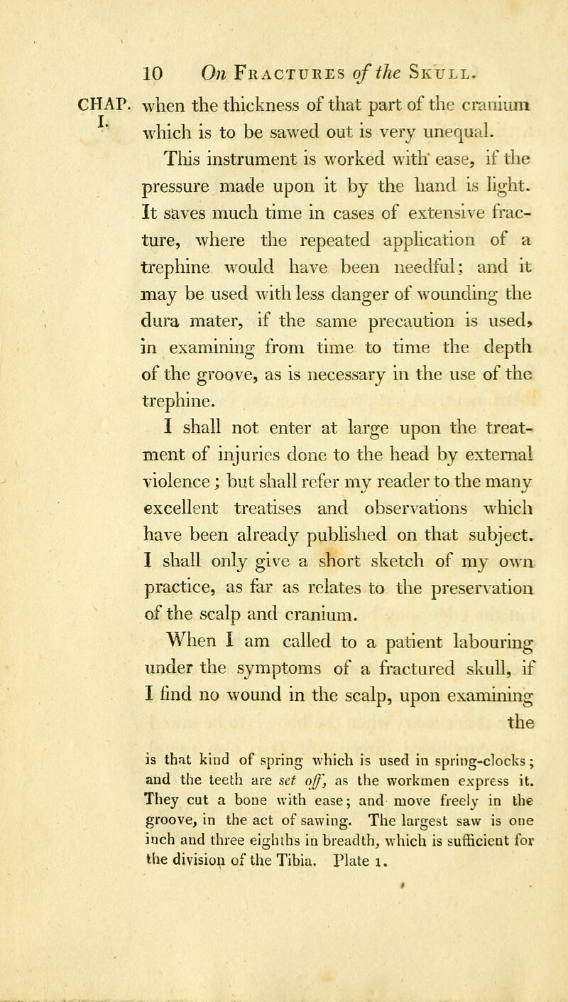 CHAP, when the thickness of that part of the cranium which is to be sawed out is very unequal. Tliis instrument is worked with' ease, if the pressure made upon it by the hand is Ught. It saves much time in cases of extensive frac- ture, where the repeated apphcation of a trephine would have been needful; and it may be used with less danger of wounding the dura mater, if the same precaution is used? in examining from time to time the depth of the groove, as is necessary in the use of the trephine. I shall not enter at large upon the treat- ment of injuries done to the head by external violence; but shall refer my reader to the many excellent treatises and observations which have been already published on that subject. I shall only give a short sketch of my own practice, as far as relates to the preservation of the scalp and cranium. When I am called to a patient labouring under the symptoms of a fractured skull, if I find no wound in the scalp, upon examining the is that kind of spring which is used in spring-clocks; and the teeth are set off, as the workmen express it. They cut a bone with ease; and move freely in the groove, in the act of sawing. The largest saw is one inch and three eighths in breadth, which is sufficient for the division of the Tibia. Plate i.