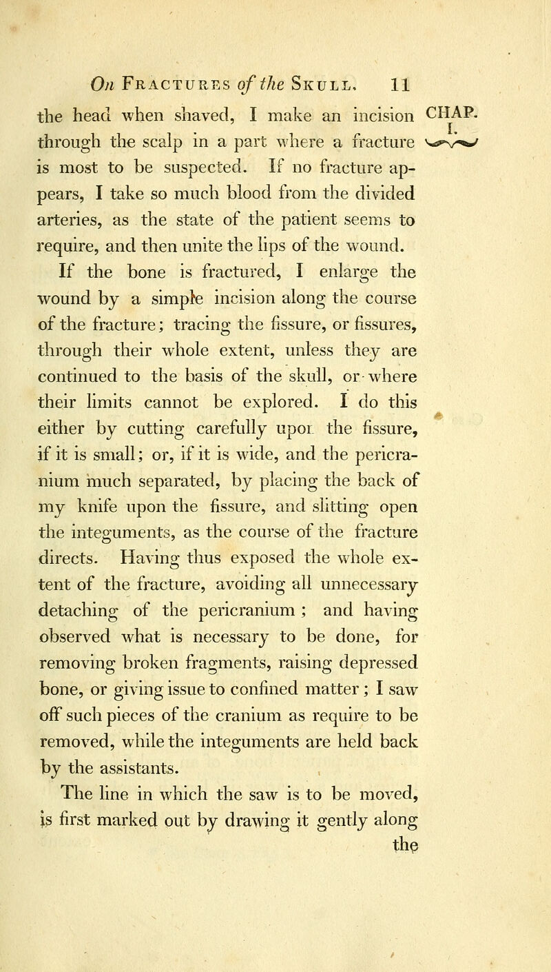 the head when shaved, I make an incision CHAP. through the scalp in a part \vhere a fracture v-spv^*/ is most to be suspected. If no fracture ap- pears, I take so much blood from the divided arteries, as the state of the patient seems to require, and then unite the lips of the wound. If the bone is fractured, I enlarge the wound by a simple incision along the course of the fracture; tracing the fissure, or fissures, through their whole extent, unless they are continued to the basis of the skull, or where their limits cannot be explored. I do this either by cutting carefully upor. the fissure, if it is small; or, if it is wide, and the pericra- nium inuch separated, by placing the back of my knife upon the fissure, and slitting open the integuments, as the course of the fracture directs. Having thus exposed the whole ex- tent of the fracture, avoiding all unnecessary- detaching of the pericranium ; and having observed what is necessary to be done, for removing broken fragments, raising depressed bone, or giving issue to confined matter; I saw off such pieces of the cranium as require to be removed, while the integuments are held back by the assistants. The line in which the saw is to be moved, is first marked out by drawing it gently along th§