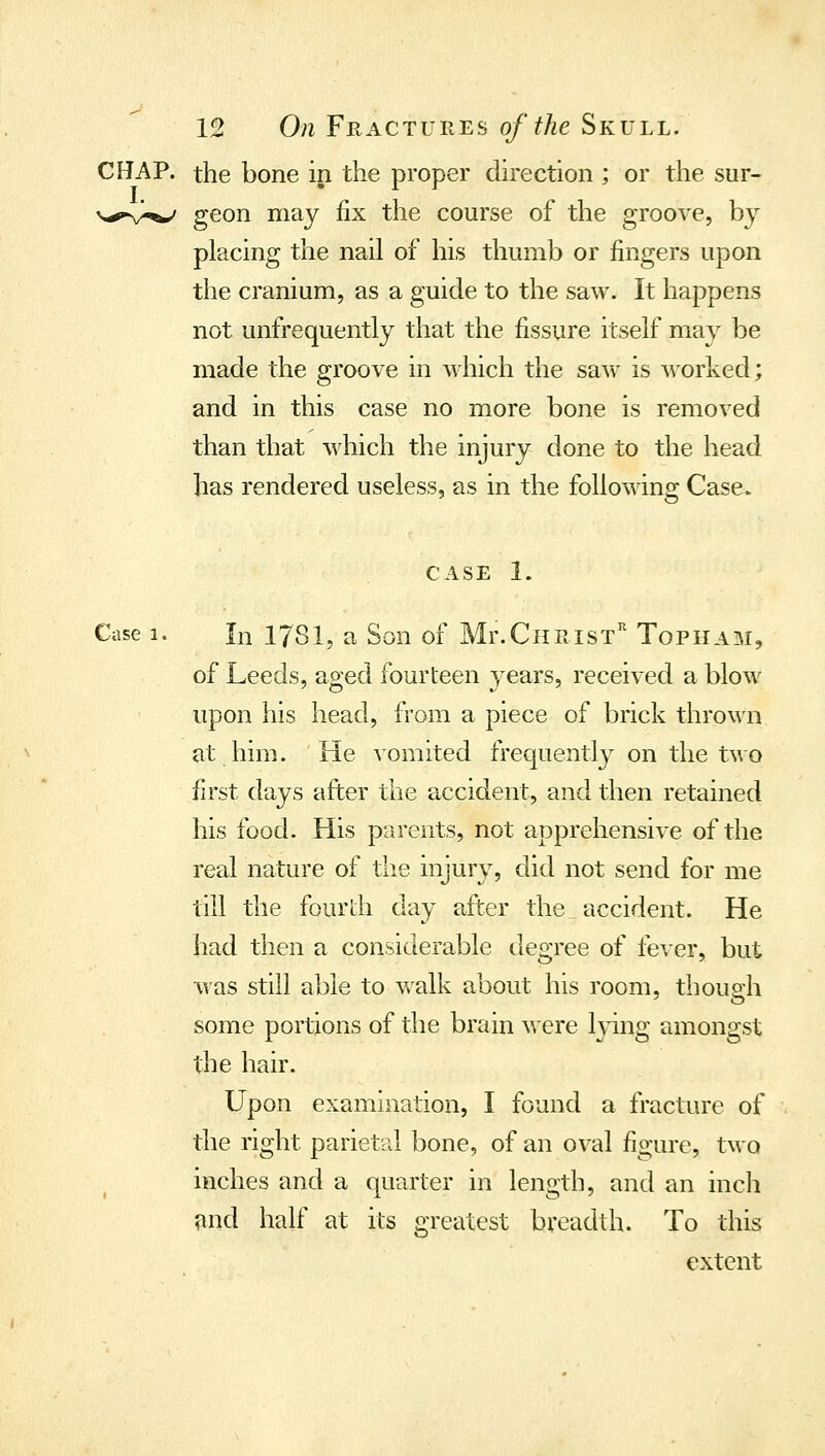 CHAP, the bone in the proper direction ; or the sur- ^-»'^,^ geon may fix the course of the groove, by placing the nail of his thumb or fingers upon the cranium, as a guide to the saw. It happens not unfrequently that the fissure itself may be made the groove in which the sav\' is worked; and in this case no more bone is removed than that which the injury done to the head has rendered useless, as in the following Case. CASE 1. Case 1. In 1781, a Son of Mr.CuRisT'' Topiiam, of Leeds, aged fourteen years, received a blow^ upon his head, from a piece of brick thrown at him. He vomited frequently on the two first days after the accident, and then retained his food. His parents, not apprehensive of the real nature of the injury, did not send for me till the fourdi day after the accident. He had then a considerable degree of fever, but ■was still able to v/alk about his room, thouo-h some portions of the brain were lying amongst the hair. Upon examination, I found a fracture of the right parietal bone, of an oval figure, two inches and a quarter in length, and an inch ?md half at its greatest breadth. To this extent