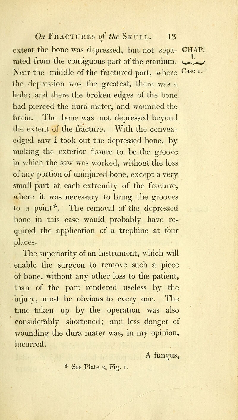 extent the bone was depressed, but not sepa- CHAP, rated from the contiguous part of the cranium, v^.-v,^^ Near the middle of the fractured part, where ^^^^^ ^' the depression was the greatest, there was a hole; and there the broken edges of the bone had pierced the dura mater, and wounded the brain. The bone was not depressed beyond the extent of the fracture. With the convex- edged saw I took out the depressed bone, by making the exterior fissure to. be the groove in which the saw was worked, without.the loss of any portion of uninjured bone, except a very, small part at each extremity of the fracture, where it was necessary to bring the grooves to a point*. The removal of the depressed bone in this case would probably have re- quired the application of a trephine at four places. The superiority of an instrument, which will enable the surgeon to remove such a piece of bone, without any other loss to the patient, than of die part rendered useless by the injury, must be obvious to every one. The time taken up by the operation was also considerably shortened; and less danger of wounding the dura mater was, in my opinion, incurred. A fungus, * See Plate 2. Fig. 1.