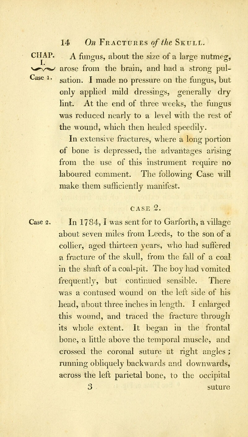 CHAP. A fungus, about the size of a large nutmeg, N-^^/^*^ arose from the brain, and had a strong pul- Case 1. gation. I made no pressure on the fungus, but only applied mild dressings, generally dry lint. At the end of three weeks, the fungus was reduced nearly to a level widi the rest of the wound, wliich then healed speedily. In extensive fractures, where a long portion of bone is depressed, the advantages arising from the use of this instrument require no laboured comment. The following Case will make them sufficiently manifest. CASE 2. Case 2. In 1784,1 was sent for to Garforth, a village about seven miles from Leeds, to the son of a collier, aged thirteen years, who had suffered a fracture of the skull, from the fall of a coal in the shaft of a coal-pit. The boy had vomited frequently, but continued sensible. There was a contused wound on the left side of his head, about three inches in length. I enlarged this wound, and traced the fracture through its w^hole extent. It began in the frontal bone, a little above the temporal muscle, and crossed the coronal suture at right angles ; running obliquely backwards and downwards, across the left parietal bone, to the occipital 3 suture