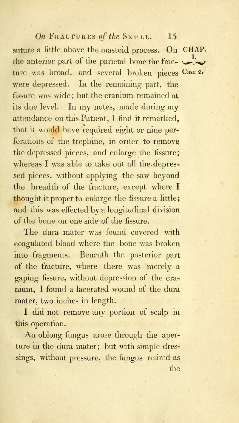 suture a little above the mastoid process. On CHAP the anterior part of the parietal bone the frac- v**-., ture was broad, and several broken pieces Case 2 were depressed. In the remaining part, the fissure was wide; but the cranium remained at its due level. In my notes, made during my attendance on this Patient, I find it remarked, that It would have required eight or nine per- forations of the trephine, in order to remove the depressed pieces, and enlarge the fissure; w^hereas I was able to take out all the.depres- sed pieces, without applying the saw beyond the breadth of the fracture, except where I thought it proper to enlarge the fissure a little; and this was effected by a longitudinal division of the bone on one side of the fissure. The dura mater was found covered with coagulated blood where the bone was broken into fragments. Beneath the posterior part of the fracture, where there was merely a gaping fissure, without depression of the cra- nium, I found a lacerated wound of the dura mater, two inches in length. I did not remove any portion of scalp in this operation. An oblong fungus arose through the aper- ture in the dura mater; but with simple dres- sings, without pressure, the fungus retired as the