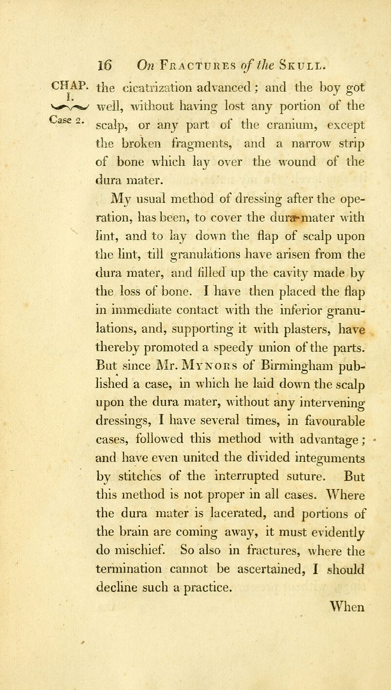 CHAP, the cicatrization advanced; and the boy got v,*^,^ well, without having lost any portion of the ^^ ^* scalp, or any part of the cranium, except the broken fragments, and a narrow strip of bone which lay over the wound of the dura mater. My usual method of dressing after the ope- ration, has been, to cover the dura^ mater with lint, and to lay down the flap of scalp upon the lint, till granulations have arisen from the dura mater, and filled up the cavity made by the loss of bone. I have dien placed the flap in immediate contact with the inferior granu- lations, and, supporting it with plasters, have thereby promoted a speedy union of the parts. But since Mr. My nor s of Birmingham pub- lished a case, in which he laid down the scalp upon the dura mater, without any intervening dressings, I have several times, in favourable cases, followed this method with advantage; and have even united the divided integuments by stitches of the interrupted suture. But this method is not proper in all cases. Where the dura mater is lacerated, and portions of the brain are coming away, it must evidently do mischief. So also in fractures, where the termination cannot be ascertained, I should decline such a practice. When