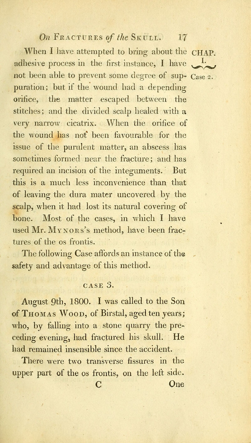 When I have attempted to bring about the CHAP, adhesive process in the first instance, I have v^l,^ not been able to prevent some degree of sup- Case 2, puration; but if the Avound had a depending orifice, the matter escaped between the stitches; and the divided scalp healed with a very narrow cicatrix. When the orifice of the wound has not* been favourable for the issue of the purulent matter, an abscess has sometimes formed near the fracture; and has required an incision of the integuments. But this is a much less inconvenience than that of leaving the dura mater uncovered by the scalp, when it had lost its natural covering of bone. Most of the cases, in which I have used Mr. Mynors^s method, have been fracr tures of the os fronds. The following Case affords an instance of the . safety and advantage of this method. CASE 3. August 9th, 1800. I was called to the Son of Thomas Wood, of Birstal, aged ten years; who, by falling into a stone quarry the pre- ceding evening, had fractured his skull. He had remained insensible since the accident. There were two transverse fissures in the upper part of the os frontis, on the left side. C One