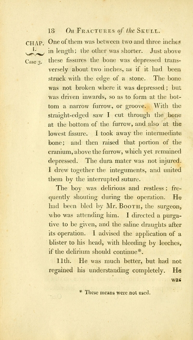 One of them was between two and three inchesf in length; the other was shorter. Just above Case 3. these fissures the bone was depressed trans- versely about two inches, as if it had been struck with the edge of a stone. The bone was not broken where it was depressed; but was driven inwards, so as to form at the bot- tom a narrow furrow, or groove. With the straight-edged saw I cut through the bone at the bottom of the furroM^ and also at the lowest fissure. I took away the intermediate bone; and then raised that portion of the cranium, above the furrow, which yet remained depressed. The dura mater w^as not injured. I drew together the integuments, and united them by the interrupted suture. The boy was delirious and restless; fre- quently shouting during the operation. He had been bled by Mr. Booth, the surgeon, who was attending him. I directed a purg-a- tive to be given, and the saline draughts after its operation. 1 advised the application of a blister to his head, with bleeding by leeches, if the delirium should continue*. 11th. He was much better, but had not regained his understanding completely. He was * These means weie not used.