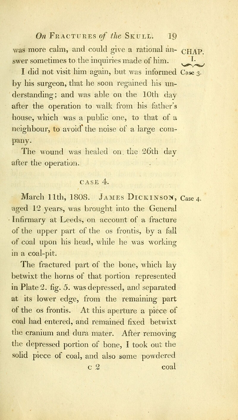 was more calm, and could give a rational an- cHAP. swer sometimes to the inquiries made of him. ^• I did not visit him again, but was informed Case 3. by his surgeon, that he soon regained his un- derstanding; and was able on the 10th day after the operation to walk from his father's house, which was a public one, to that of a neighbour, to avoid the noise of a large com- pany. The wound M^as healed on. the 26th day after the operation. . CASE 4. March 11th, 1808. James Dickinsoic, Case 4. aged 12 years, was brought into the General Infirmary at Leeds, on account of a fracture of the upper part of the os frontis, by a fall of coal upon his head, while he was working in a coal-pit. The fractured part of the bone, which lay betwixt the horns of that portion represented in Plate 2. fig. 5. was depressed, and separated at its lower edge, from the remaining part of the OS frontis. At this aperture a piece of coal had entered, and remained fixed betwixt the cranium and dura mater. After removing the depressed portion of bone, I took out the solid piece of coal, and also some powdered c 2 coal