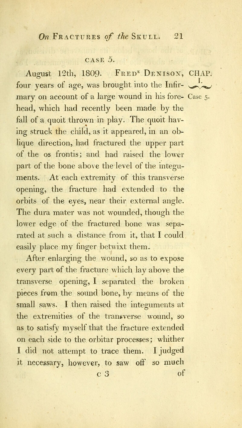 CASE 5. August 12th, 1809. Fred^ Denisoj^t, CHAP, • 1 four years of age, was brought into the Infir- ^epsj.,^^ mary on account of a large wound in his fore- Case 5. head, which had recently been made by the fall of a quoit thrown in play. The quoit hav- ing struck the child, as it appeared, in an ob- lique direction, had fractured the upper part of the OS frontis; and had raised the lower part of the bone above the level of the integu- ments. At each extremity of this transverse opening, the fracture had extended to the orbits of the eyes, near their external angle. The dura mater was not wounded, though the lower edge of the fractured bone was sepa- rated at such a distance from it, that I could easily place my finger betwixt them. After enlarging the wound, so as to expose every part of the fracture which lay above the transverse opening, I separated the broken pieces from the sound bone,^ by means of the small saws. I then raised the integuments at the extremities of the transverse wound, so as to satisfy myself that the fracture extended on each side to the orbitar processes; whither I did not attempt to trace them. I judged it necessary, however, to saw off so much c 3 of