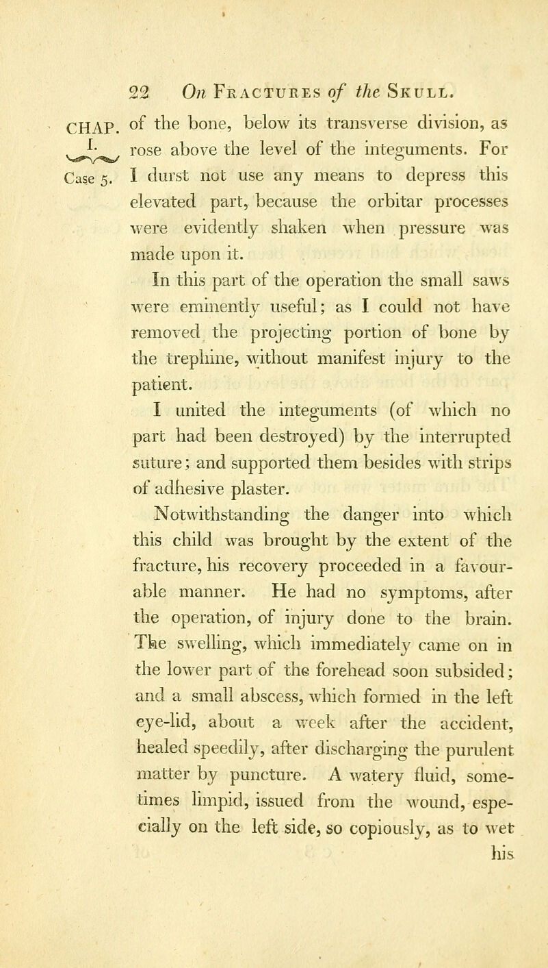 CHAP, of the bone, below its transverse dmsion, as . ^' rose above the level of the mtep;uments. For Case 5. I durst not use any means to depress this elevated part, because the orbitar processes were evidently shaken when pressure was made upon it. In this part of the operation the small saws were eminently useful; as I could not have removed the projecting portion of bone by the trephine, without manifest injury to the patient. I united the integuments (of which no part had been destroyed) by the interrupted suture; and supported them besides with strips of adhesive plaster. Notwithstanding the danger into which this child was brought by the extent of the fracture, his recovery proceeded in a favour- able manner. He had no symptoms, after the operation, of injury done to the brain. The swelling, which immediately came on in the lower part of the forehead soon subsided; and a small abscess, wliich fomied in the left eye-lid, about a vreek after the accident, healed speedily, after discharging the purulent matter by puncture. A watery fluid, some- times limpid, issued from the wound, espe- cially on the left side, so copiously, as to wet his