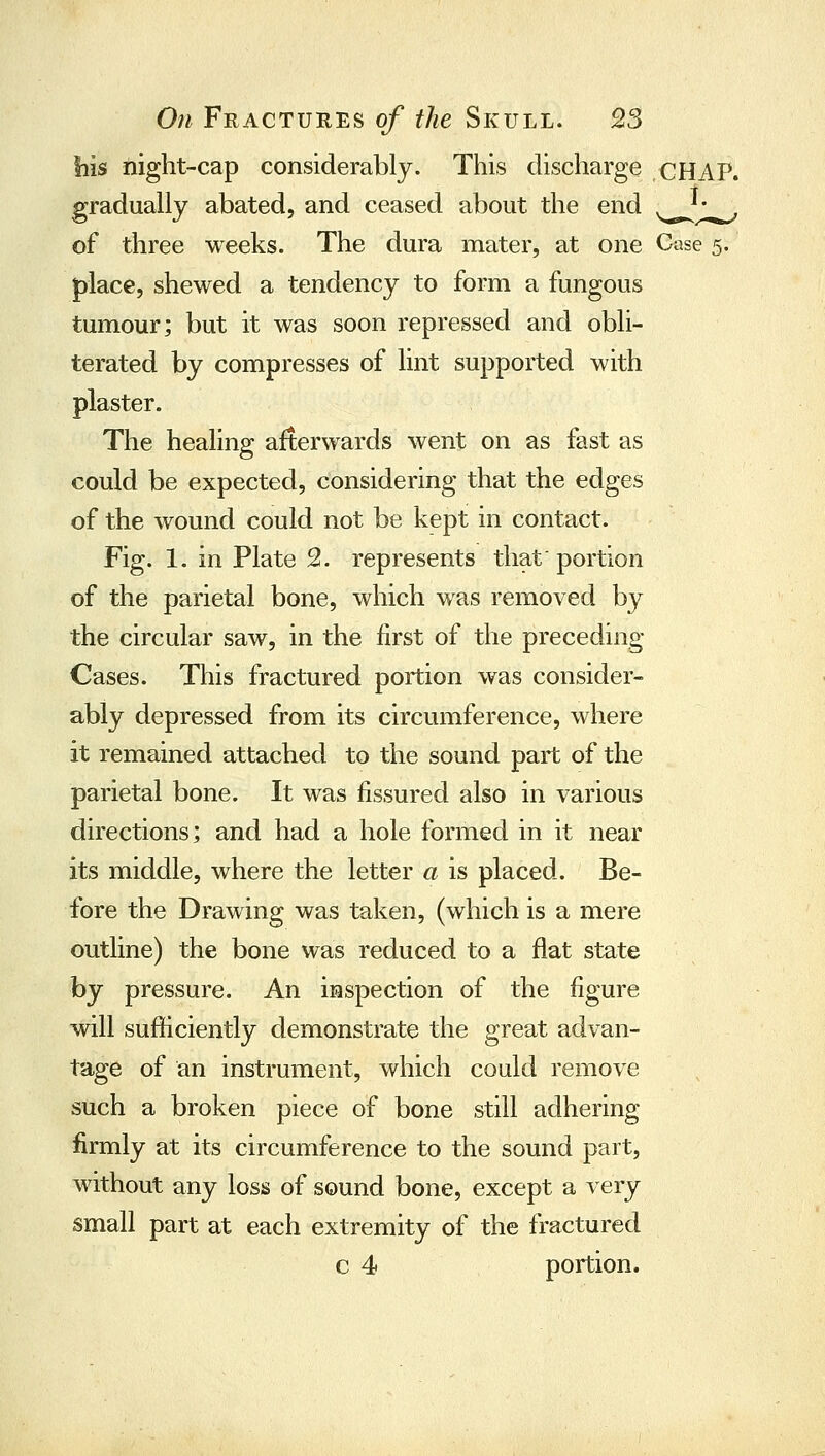 his night-cap considerably. This discharge CHAP. gradually abated, and ceased about the end .^^ of three weeks. The dura mater, at one Case 5. place, shewed a tendency to form a fungous tumour; but it was soon repressed and obli- terated by compresses of lint supported with plaster. The healing afterwards went on as fast as could be expected, considering that the edges of the wound could not be kept in contact. Fig. 1. in Plate 2. represents that' portion of the parietal bone, which was removed by the circular saw, in the first of the preceding Cases. This fractured portion was consider- ably depressed from its circumference, where it remained attached to the sound part of the parietal bone. It was fissured also in various directions; and had a hole formed in it near its middle, where the letter a is placed. Be- fore the Drawing was taken, (which is a mere outline) the bone was reduced to a flat state by pressure. An inspection of the figure will sufficiently demonstrate the great advan- tage of an instrument, which could remove such a broken piece of bone still adhering firmly at its circumference to the sound part, without any loss of sound bone, except a very small part at each extremity of the fractured c 4 portion.