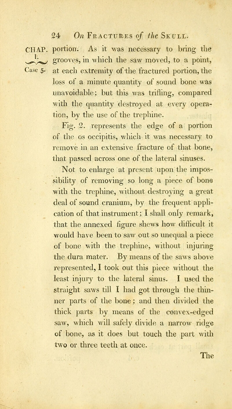 portion. As it was necessary to bring the grooves, in which the saw moved, to a point, Case 5. at each extremity of the fractured portion, the loss of a minute quantity of sound bone was unavoidable; but this was trifling, compared with the quantity destroyed at every opera- tion, by the use of the trephine. Fig. 2. represents the edge of a portion of the OS occipitis, which it was necessary to remove in an extensive fracture of that bone, that passed across one of the lateral sinuses. Not to enlarge at present upon the impos- sibility of removing so long a piece of bone with the trephine, without destroying a great deal of sound cranium, by the frequent appli- cation of that instrument; I shall only remark, that the annexed figure shews how difficult it would have been to saw out so unequal a piece of bone with the trephine, without injuring the dura mater. By means of the saws above represented, I took out this piece without the least injury to the lateral sinus. I used the straight saws till I had got through the thin- ner parts of the bone; and then divided the thick parts by means of the convex-edged saw, which will safely divide a narrow ridge of bone, as it does but touch the part with two or three teeth at once. The