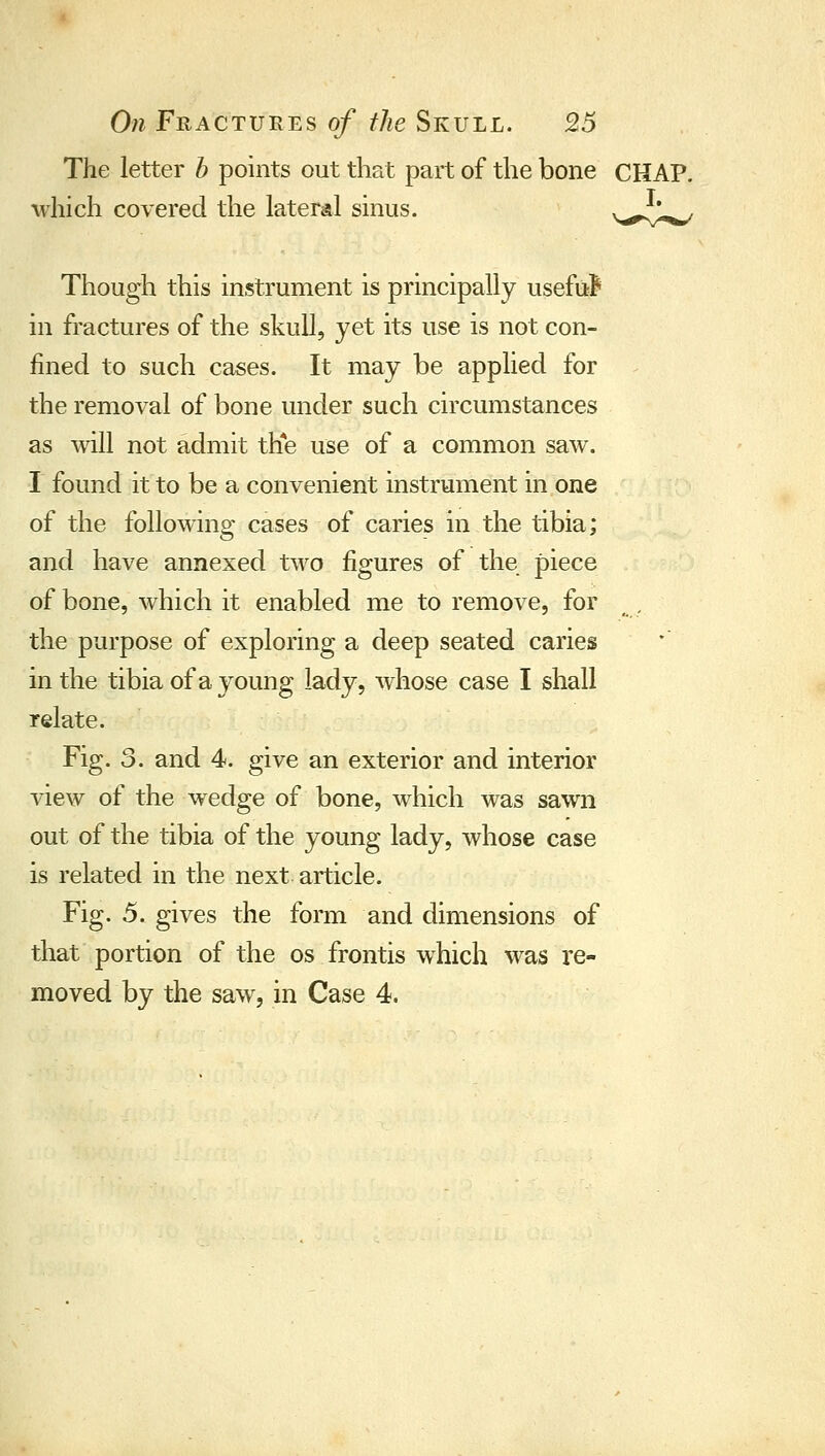 The letter b points out that part of the bone CHAP, which covered the lateral sinus. v^-i^ Though this instrument is principally useM in fractures of the skull, yet its use is not con- fined to such cases. It may be applied for the removal of bone under such circumstances as will not admit the use of a common saw. I found it to be a convenient instrument in one of the following cases of caries in the tibia; and have annexed two figures of the piece of bone, which it enabled me to remove, for , the purpose of exploring a deep seated caries in the tibia of a young lady, whose case I shall relate. Fig. 3. and 4, give an exterior and interior view of the wedge of bone, which was sawn out of the tibia of the young lady, whose case is related in the next article. Fig. 5. gives the form and dimensions of that portion of the os frontis which was re- moved by the saw, in Case 4.