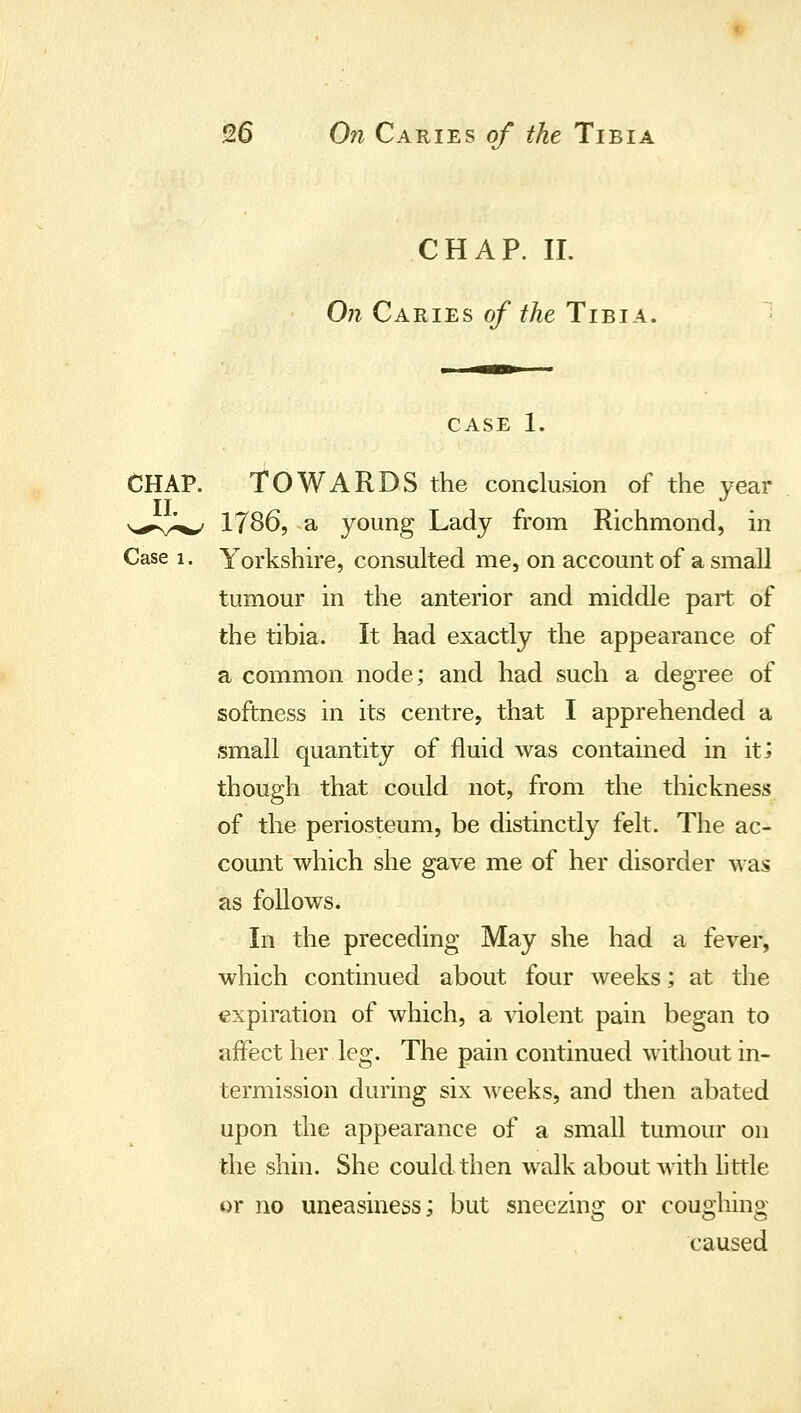 CHAP. II. On Caries of the Tibia. ' CASE 1. CHAP. TOWARDS the conclusion of the year s^s^^^ 1786, a young Lady from Richmond, in Case 1. Yorkshire, consulted me, on account of a small tumour in the anterior and middle part of the tibia. It had exactly the appearance of a common node; and had such a degree of softness in its centre, that I apprehended a small quantity of fluid was contained in it; though that could not, from the thickness of the periosteum, be distinctly felt. The ac- count which she gave me of her disorder was as follows. In the preceding May she had a fever, which continued about four weeks; at the expiration of which, a violent pain began to affect her leg. The pain continued without in- termission during six weeks, and then abated upon the appearance of a small tumour on the shin. She could then walk about with little or no uneasiness; but sneezino: or coudiino' caused