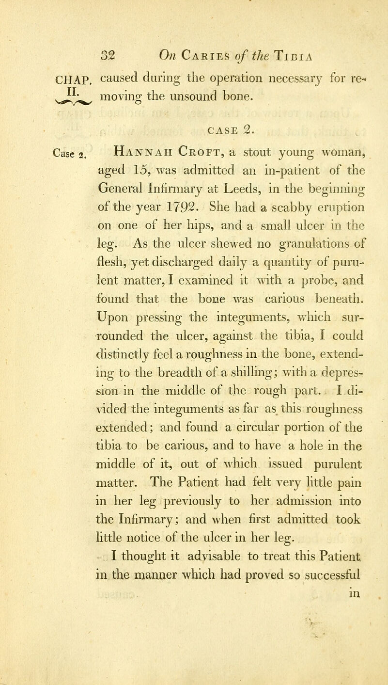 CHAP, caused during the operation necessary for re-* moving the unsound bone. II. CASE 2. Case 2. Hannah Croft, a stout young woman, aged 15, was admitted an in-patient of the General Infirmary at Leeds, in the beginning of the year 1792. She had a scabby eruption on one of her hips, and a small ulcer in the leg. As the ulcer shewed no granulations of flesh, yet discharged daily a quantity of puru- lent matter, I examined it with a probe, and found that the bone was carious beneath. Upon pressing the integuments, which sur- rounded the ulcer, against the tibia, I could distinctly feel a roughness in the bone, extend- ing to the breadth of a shilling; with a depres- sion in the middle of the rough part. I di- vided the integuments as far as this roughness extended; and found a circular portion of the tibia to be carious, and to have a hole in the middle of it, out of which issued purulent matter. The Patient had felt very little pain in her leg previously to her admission into the Infirmary; and when first admitted took little notice of the ulcer in her leg. I thought it advisable to treat this Patient in the manaer which had proved so successHd in