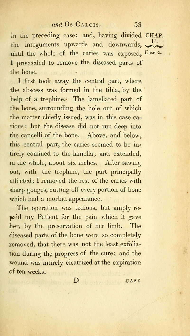 in the preceding case; and, having divided CHAP. the integuments upwards and downwards, \^^.y^ until the whole of the caries was exposed, Case 2. I proceeded to remove the diseased parts of the bone. I first took away the central part, where the abscess was formed in the tibia, by the help of a trephine.* The lamellated part of the bone, surrounding the hole out of which the matter chiefly issued, was in this case ca- rious ; but the disease did not run deep into the cancelli of the bone. Above, and below, this central part, the caries seemed to be in- tirely confined to the lamella; and extended, in the whole, about six inches. After sawing out, with the trephine, the part principally affected; I removed the rest of the caries with sharp gouges, cutting off every portion of bone which had a morbid appearance. The operation was tedious, but amply re- paid my Patient for the pain which it gave her, by the preservation of her limb. The diseased parts of the bone were so completely removed, that there was not the least exfolia- tion during th^ progress of the cure; and the wound was intirely cicatrized at the expiration often weeks. D CASE