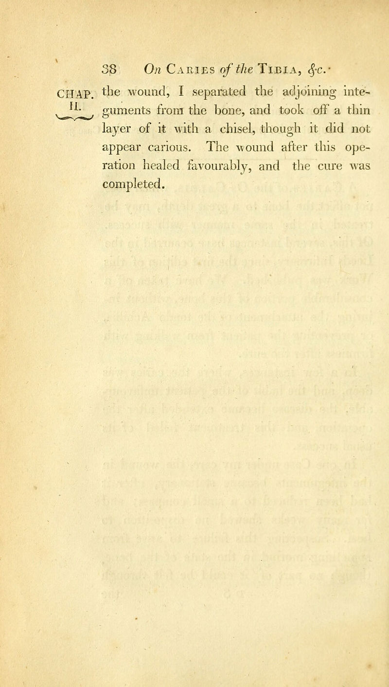 CHAP, the wound, I separated the adjoining inte- ^J^- guments from the bone, and took off a thin layer of it with a chisel, though it did not appear carious. The wound after this ope- ration healed favourably, and the cure was completed.