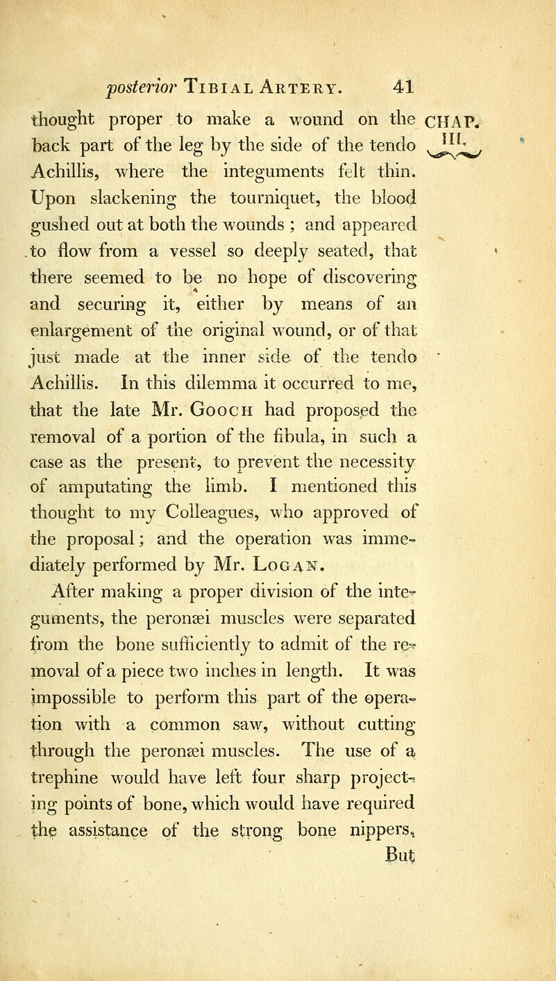 thought proper to make a wound on the CHAP, back part of the leg by the side of the tendo v^^^ Achilhs, where the integuments felt thin. Upon slackening the tourniquet, the blood gushed out at both the wounds ; and appeared .to flow from a vessel so deeply seated, that there seemed to be no hope of discovering and securing it, either by means of an enlargement of the original wound, or of that just made at the inner side of the tendo ' Aehillis. In this dilemma it occurred to me, that the late Mr. Gooch had proposed the removal of a portion of the fibula, in such a case as the present, to prevent the necessity of amputating the limb. I mentioned this thought to my Colleagues, who approved of the proposal; and the operation was imme- diately performed by Mr. Logai^. After making a proper division of the inte- guments, the peronaei muscles were separated from the bone sufficiently to admit of the re- moval of a piece two inches in length. It wais impossible to perform this part of the opera- tion with a common saw, without cutting through the peronsei muscles. The use of a. trephine would have left four sharp project-j ing points of bone, which would have required Xh^ assistance of the strong bone nippers. But