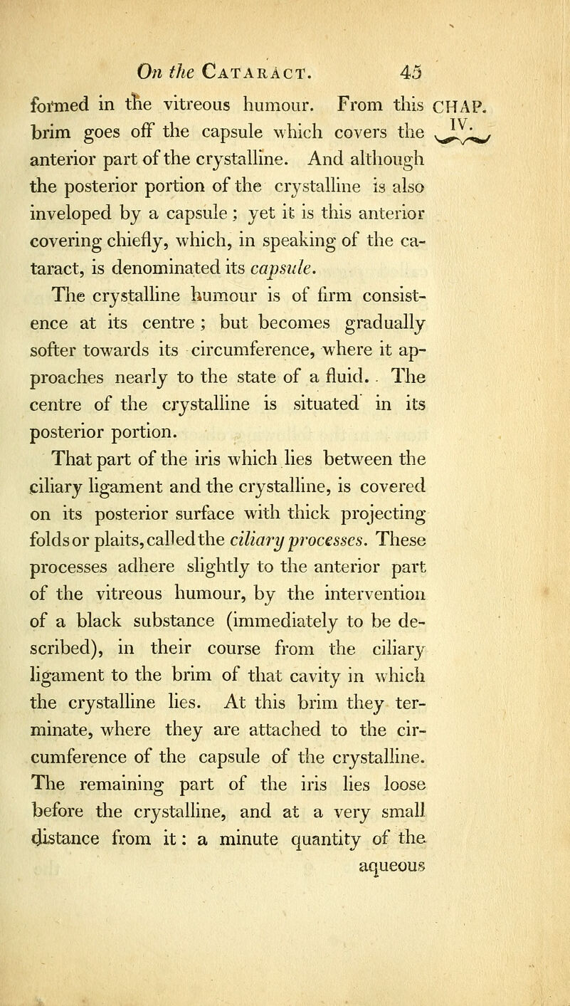 foi'med in tlie vitreous humour. From this CHAP, brim goes off the capsule which covers the ^^,^1^ anterior part of the crjstalHne. And although the posterior portion of the crystalline is also inveloped by a capsule; yet it is this anterior covering chiefly, which, in speaking of the ca- taract, is denominated its capsule. The crystalline humour is of firm consist- ence at its centre; but becomes gradually softer towards its circumference, where it ap- proaches nearly to the state of a fluid. . The centre of the crystalline is situated in its posterior portion. That part of the iris which lies between the miliary ligament and the crystalline, is covered on its posterior surface with thick projecting folds or plaits, called the ciliaryprocesses. These processes adhere slightly to the anterior part of the vitreous humour, by the intervention of a black substance (immediately to be de- scribed), in their course from the ciliary ligament to the brim of that cavity in which the crystalline lies. At this brim they ter- minate, where they are attached to the cir- cumference of the capsule of the crystalline. The remaining part of the iris lies loose before the crystalline, and at a very small distance from it: a minute quantity of the aqueous