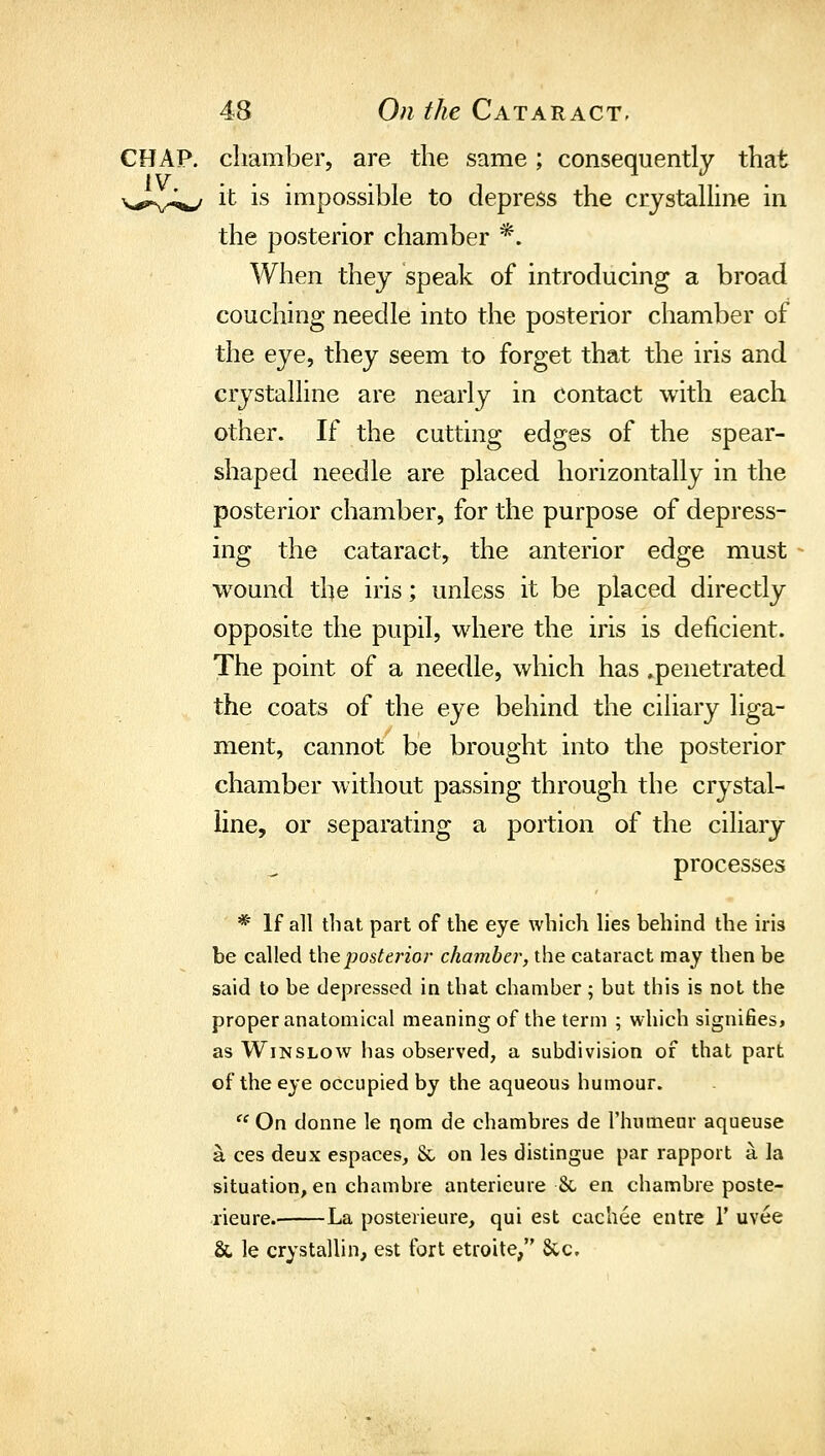 CHAP, chamber, are the same; consequently that v,^,.,^^^^^ it is impossible to depress the crystaUine in the posterior chamber *. When they speak of introducing a broad couching needle into the posterior chamber of the eye, they seem to forget that the iris and crystalline are nearly in contact with each other. If the cutting edges of the spear- shaped needle are placed horizontally in the posterior chamber, for the purpose of depress- ing the cataract, the anterior edge must wound the iris; unless it be placed directly opposite the pupil, where the iris is deficient. The point of a needle, which has ^penetrated the coats of the eye behind the ciliary liga- ment, cannot be brought into the posterior chamber without passing through the crystal- line, or separating a portion of the ciliary processes * If all that part of the eye which lies behind the iris be called iheposterior chamber, the cataract may then be said to be depressed in that chamber; but this is not the proper anatomical meaning of the term ; which signifies, as WiNSLOAv lias observed, a subdivision of that part of the eye occupied by the aqueous humour.  On donne le qom de chambres de Thumenr aqueuse a ces deux espaces, & on les distingue par rapport a la situation, en chambre anterieure 8c en chambre poste- rieure. La posterieure, qui est cachee entre 1' uvee & le crystallin, est fort etroite/' Sec.