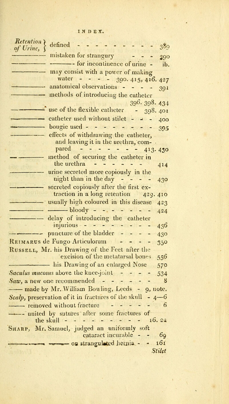 Retention mistaken for strangurj' _ _ _ g^o —— • for incontinence of urine - ib. may consist with a povver of making water - - - _ 390.415,416.427 —=• • anatomical observations - - - - oqj methods of introducing the catheter 396. 398. 434 ^* use of the flexible catheter - 308.401 •!-— catheter used without stilet - - - 400 — bougie used -------- 3q^ effects of withdrawing the catheter, and leaving it in the urethra, com- - pared ------- 413.430 • method of securing the catheter in the urethra ------ ^i^ • urine secreted more copiously in tlie night than in the day - - - - 430 secreted copiously after the first ex- traction in a long retention 423. 410 usually high coloured in this disease 423 bloody --.----- 424 delay of introducing the catheter injurious -------- ^36 —■ puncture of the bladder - - - - 430 Reimarus de Fungo Articulorum _ _ _ _ 3-0 Russell, Mr. his Drawing of the Feet after the excision of the metatarsal bones 556 — his Drawing of an enlarged Nose 570 •Sactt/ws »i«co6MS above the knee-joint - - - - 534 Saw, a new one recommended ------ 8 ■ made by Mr. William Bowling, Leeds - 9, note. Scalp, preservation of it in fractures of the skull - 4—6 —— removed without fracture ----- 6 —^ united by sutures'after some fractures of the skull 16. 2ia Sharp, Mr. Samuel, judged an uniformly soft cataract incurable - - 69 .. .-»■■ mi '.mi ..^ oB strangulated lieoiia - - 161 Stilet