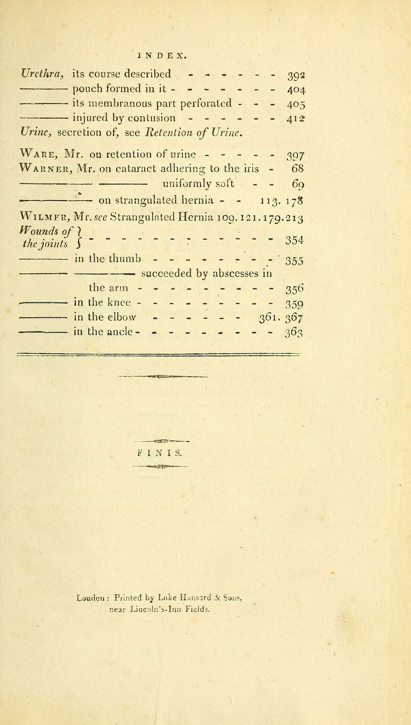 XJrethi'a, its course described ------ 3Q2 pouch formed in it- - - - - - - 404 ' its membranous part perforated - - - 405 injured by contusion ------412 Urine, secretion of, see Retention of Urine. Ware, Mr. on retention of urine ----- 307 Warner, Mr. on cataract adhering to the iris - 68 ■ uniformly soft - - 69 on strangulated hernia - - 113. 178 WiLMFR, Mr. ste Strangulated Hernia 109.121.179.213 fVounds of} the joints $ ~ ~ ---- -- 35^ in the thumb --_-----' 35^ — succeeded by abscesses in the arm --------- 3^6 ' in the knee --------- 359 in the elbow ------ 361. 367 in the ancle --------- 363 FINIS. London : Piinted by Luke ILinsard k Sons, near Lincnln's-Irin Fields,