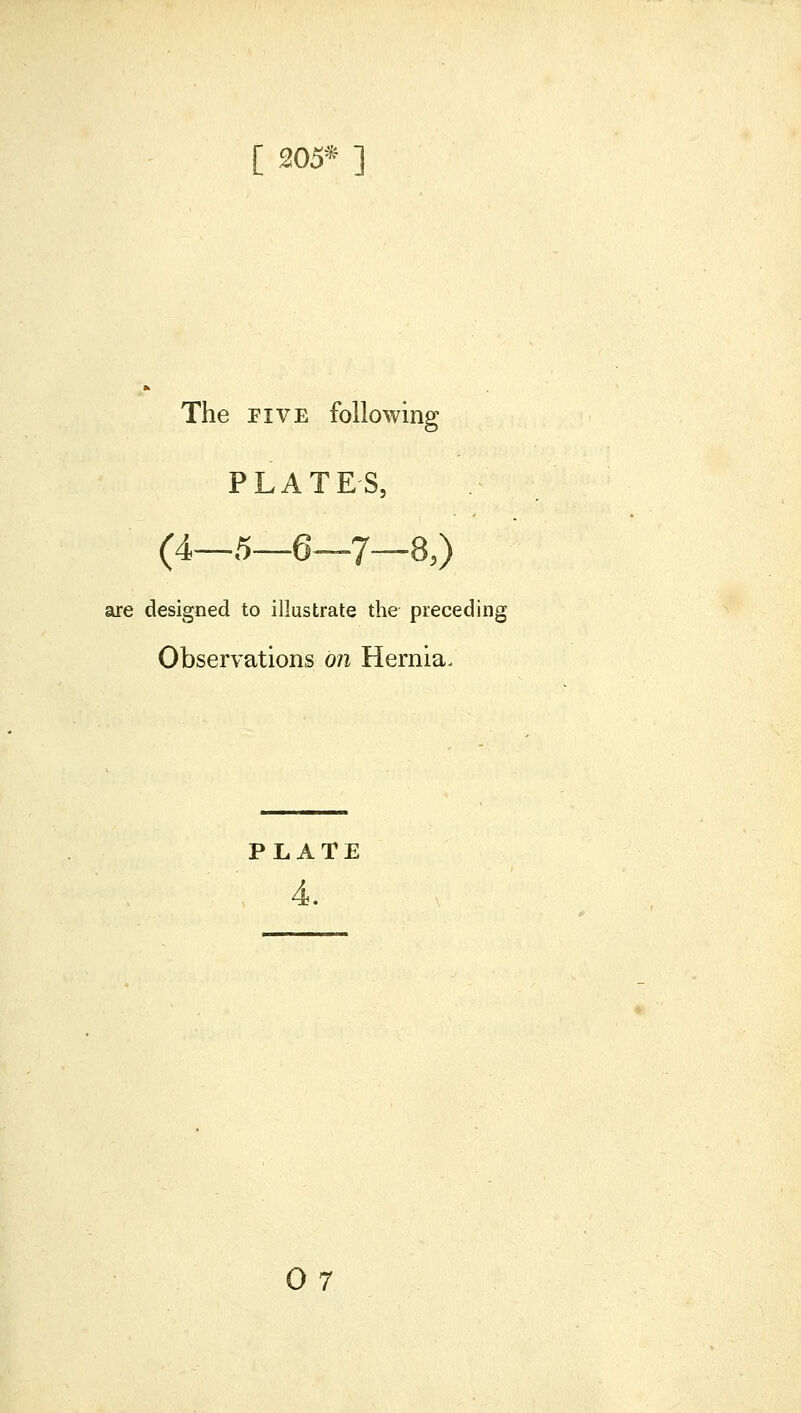 [ 205* ] The FIVE following PLATES, (4_5_6_7_8,) are designed to illustrate the preceding Observations on Hernia. PLATE 4.