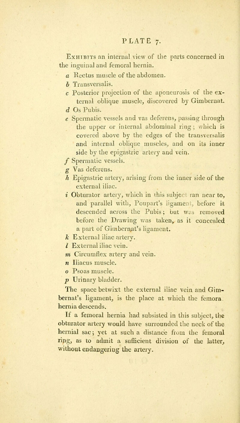 Exhibits an internal view of the parts concerned in the inguinal and femoral hernia. a Rectus muscle of the abdomen. h Transversalis. c Posterior projection of the aponeurosis of the ex- ternal oblique muscle, discovered by Gimberuat. d Os Pubis. e Spermatic vessels and vas deferens, passing through the upper or internal abdominal ring ; vvhich is covered above by the edges of the transversalis and internal oblique muscles, and on its inner side by the epigastric artery and vein. f Spermatic vessels. g Vas deferens. h Epigastric artery, arising from the inner side of the external iliac. i Obturator artery, which in ihis subject ran near to, and parallel vv'ith, Poupart's ligament, before it descended across the Pubis; but was removed before the Drawing v/as taken^ as it concealed a part of Gimbern,at's ligament. k External iliac artery. / External iliac vein. m Circumflex artery and vein. n Iliacus muscle. o Psoas muscle. p Urinar}^ bladder. The space betwixt the external iliac vein and Gim- bernat's ligament, is the place at which the femora, hernia descends. If a femoral hernia had subsisted in this subject, the obturator artery would have surrounded the neck of the hernial sac; yet at such a distance from the femoral ring, as to admit a sufficient division of the latter^ without endangering the artery.