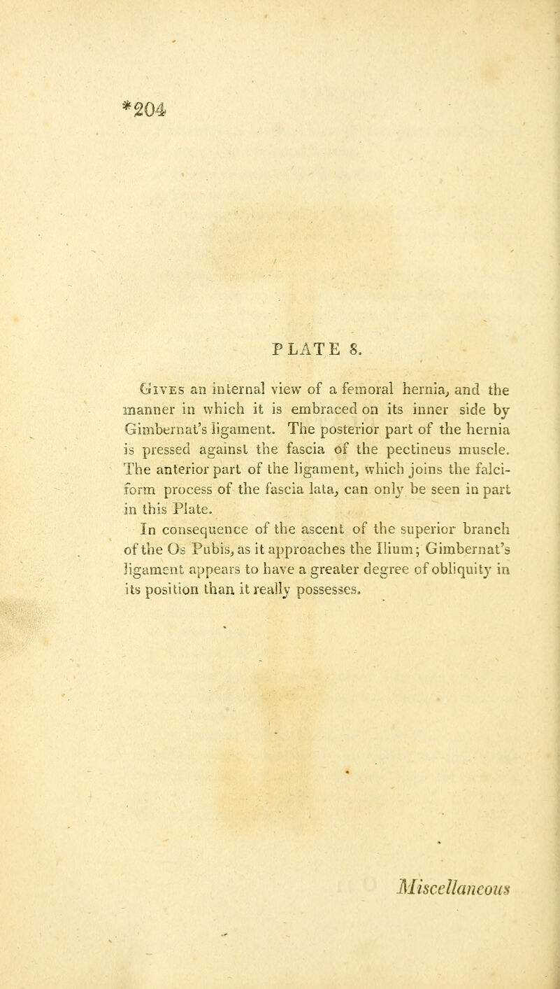 '204 PLATE 8. Gives an internal view of a femoral hernia^ and the manner in which it is embraced on its inner side by Gimbernat's ligament. The posterior part of the hernia is pressed against the fascia of the pectineus muscle. The anterior part of the ligament, which joins the falci- form process of the fascia lata, can only be seen in part in this Plate. In consequence of the ascent of the superior branch of the Os Pubis, as it approaches the Ilium; Gimbernat's ligament appears to have a greater degree of obliquity in its position than it really possesses. Miscellaneous