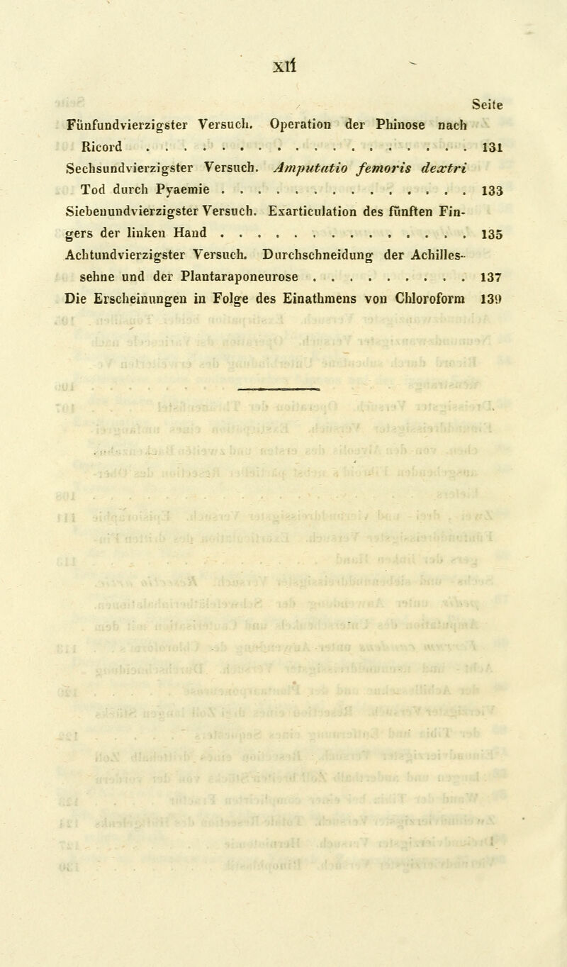 Xll Seite Fünfundvierzigster Versuch. Operation der Phinose nach Ricord 131 Sechsundvierzigster Versuch. Amputatio femoris dextri Tod durch Pyaemie 133 Sicbeuundvierzigster Versuch. Exarticulation des fünften Fin- gers der linken Hand 135 Achtundvierzigster Versuch. Durchschneidung der Achilles- sehne und der Plantaraponeurose 137 Die Erscheinungen in Folge des Einathmens von Chloroform 139