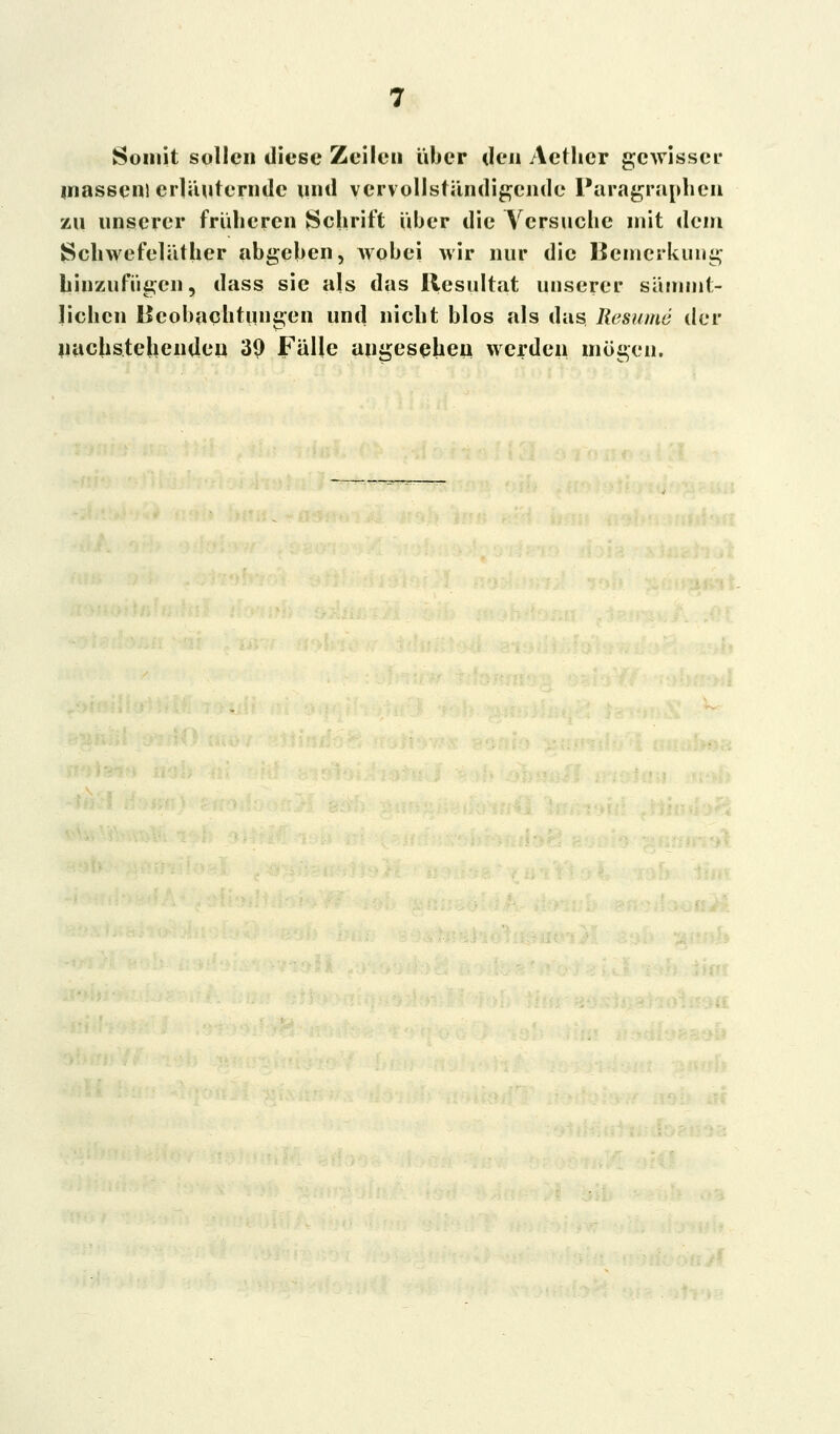 Somit sollen diese Zeilen über den Aether gewisser massen) erläuternde und vervollständigende Paragraphen zu unserer früheren Schrift Über die Vcrsucbc mit dem Schwefeläther abgeben, wobei wir nur die Bemerkung hinzufügen, dass sie als das Resultat unserer sämmt- lichcn Beobachtungen und nicht blos als das Resume der nachstehenden 39 Fälle angesehen werden mögen.