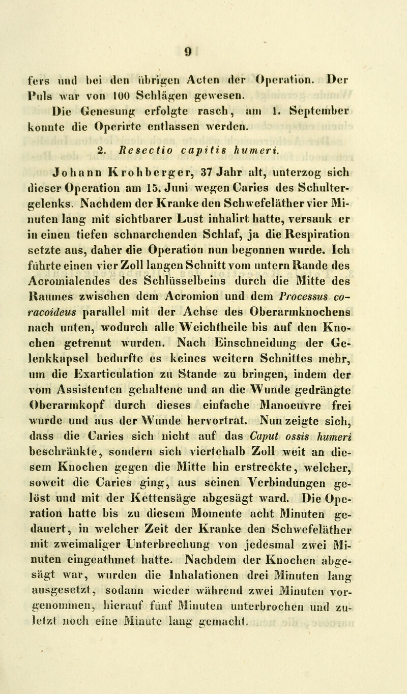 fers und bei den übrigen Acten der Operation. Der Puls war von 100 Schlagen gewesen. Die Genesung erfolgte rascb, am 1. September konnte die Opcrirte entlassen werden. 2. Resectio capitis humeri. Johann Krohberger, 37 Jahr alt, unterzog sich dieser Operation am 15» Juni wegen Caries des Schulter- gelenks. Nachdem der Kranke den Schwefeläther vier Mi- nuten lang mit sichtbarer Lust inhalirt hatte, versauk er in einen tiefen schnarchenden Schlaf, ja die Respiration setzte aus, daher die Operation nun begonnen wurde« Ich führte einen vier Zoll langen Schnitt vom untern Rande des Acromialendes des Schlüsselbeins durch die Mitte des Raumes zwischen dem Acromion und dem Processus co- raeoideus parallel mit der Achse des Oberarmknochens nach unten, wodurch alle Weichtheile bis auf den Kno- chen getrennt wurden. Nach Einschneidung der Ge- lenkkapsel bedurfte es keines weitern Schnittes mehr, um die Exarticulation zu Stande zu bringen, indem der vom Assistenten gehaltene und an die Wunde gedrängte Oberarmkopf durch dieses einfache Manoeuvre frei wurde und aus der Wunde hervortrat. Nun zeigte sich, dass die Caries sich nicht auf das Caput ossis humeri beschränkte, sondern sich viertehalb Zoll weit an die- sem Knochen gegen die Mitte hin erstreckte, welcher, soweit die Caries ging, aus seinen Verbindungen ge- löst und mit der Kettensäge abgesägt ward. Die Ope- ration hatte bis zu diesem Momente acht Minuten ge- dauert, in welcher Zeit der Kranke den Schwefeläther mit zweimaliger Unterbrechung von jedesmal zwei Mi- nuten eingeathmet hatte. Nachdem der Knochen abge- sägt war, wurden die Inhalationen drei Minuten lang ausgesetzt, sodann wieder während zwei Minuten vor- genommen, hierauf fünf Minuten unterbrochen und zu- letzt noch eine Minute lang gemacht.