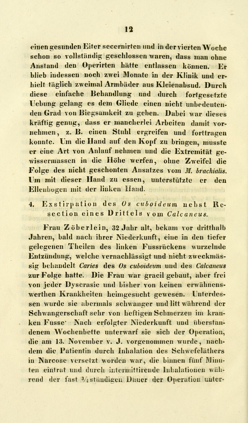 einen gesunden Eiter secernirten und in der vierten Woche schon so vollständig geschlossen waren, dass man ohne Anstand den Operirten hätte entlassen können. Er blieb indessen noch zwei Monate in der Klinik und er- hielt täglich zweimal Armbäder aus Kleienabsud. Durch diese einfache Behandlung und durch fortgesetzte Ucbung gelang es dem Gliede einen nicht unbedeuten- den Grad von Biegsamkeit zu geben. Dabei war dieses kräftig genug, dass er mancherlei Arbeiten damit vor- nehmen, z. B. einen Stuhl ergreifen und forttragen konnte. Um die Hand auf den Kopf zu bringen, musste er eine Art von Anlauf nehmen und die Extremität ge- wissermassen in die Höhe werfen, ohne Zweifel die Folge des nicht geschonten Ansatzes vom M. brachialis. Um mit dieser Hand zu essen, unterstützte er den Ellenbogen mit der linken Hand. 4, Exstirpation des Os cuboideum nebst Re- section eines Drittels vom Calcaneus. Frau Zöberlein, 32 Jahr alt, bekam vor dritthalb Jahren, bald nach ihrer Niederkunft, eine in den tiefer gelegenen Theilen des linken Fussrückens wurzelnde Entzündung, welche vernachlässigt und nicht zweckmäs- sig behandelt Caries des Os cuboideum und des Calcaneus zur Folge hatte. Die Frau war gracil gebaut, aber frei von jeder Dj scrasie und bisher von keinen erwähnens- werthen Krankheiten heimgesucht gewesen. Unterdes- sen wurde sie abermals schwanger und litt während der Schwangerschaft sehr von heftigen Schmerzen im kran- ken Fusse* Nach erfolgter Niederkunft und überstan- denem Wochenbette unterwarf sie sich der Operation, die am 13. November v. J. vorgenommen wurde, nach- dem die Patientin durch Inhalation des Schwefeläthcrs in Narcose versetzt worden war, die binnen fünf Minu- ten eintrat und durch interiniftirende Inhalationen wäh- rend der fast 3/4stündifien Dauer der Operation unter-